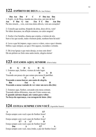 53
122- ESPÍRITO DE DEUS (Pe. José Weber)
Dm Am Dm F C F Dm Am Dm
1. Espíri...to de Deus, manda-nos dos céus, um raio de luz!
Am F Dm G Am Em F C Dm Am Dm
Pai dos miserá.....veis, com teus dons afáveis, vem aos corações!
2. Consolo que acalma, hóspede da alma, doce alívio, vem!
No labor descanso, na aflição remanso, no calor aragem!
3. Enche ó luz bendita, chama que crepita, o íntimo de nós.
Sem a luz que acode, nada o homem pode, nenhum bem há nele!
4. Lava o que há impuro, rega o seco e o duro, cura o que é doente.
Dobra o que enrijece, ao que é frio aquece, reconduz o errante.
5. Dá à tua Igreja o que mais deseja, os teus sete dons!
Dá em prêmio ao forte uma santa morte, alegria eterna!
123- ESTAMOS AQUI, SENHOR (Flávio Irala)
D G D G D G
1. Estamos aqui, Senhor, viemos de todo lugar.
A D A D
Trazendo um pouco do que somos pra nossa fé partilhar.
G A D
Trazendo o nosso louvor, um canto de alegria.
Bm Em A D
Trazendo a nossa vontade de ver raiar um novo dia (bis)
2. Estamos aqui, Senhor, cercando esta mesa comum.
Trazendo idéias diferentes, mas em Cristo somos um.
E quando sairmos daqui, nós vamos para voltar.
Na força da esperança, e na coragem de lutar. (bis)
124- ESTEJA SEMPRE COM VOCÊ (Agostinho Soares)
A E7
Esteja sempre com você a paz do Senhor Jesus!
A
Esteja sempre com você a paz do Senhor Jesus!
E7 A A7 D
Esteja sempre com você a paz do Senhor Jesus!
Dm A E7 A
Esteja sempre com você, meu irmão, a paz do Senhor Jesus!
 