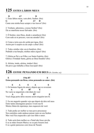 54
125- ESTES LÁBIOS MEUS
D A7 D
1. Estes lábios meus, vem abrir, Senhor. (bis)
G D A7 D
Cante esta minha boca sempre o teu louvor! (bis)
2. Venham, adoremos, a nosso Senhor! (bis)
Ele se manifesta nosso Salvador. (bis)
3. Ó Senhor, meu Deus, desde o amanhecer (bis)
Com sede eu te procuro, vem me atender! (bis)
4. Como a terra seca do sertão por água, (bis)
Assim por ti suspiro eu de corpo e alma! (bis)
5. Toda a minha vida vou te bendizer, (bis)
Pedindo a tua benção, minhas mãos erguer! (bis)
7. Glória ao Pai e ao Filho e ao Santo Espírito, (bis)
Glória à Trindade Santa, glória ao Deus bendito! (bis)
8. Aleluia, irmãs, aleluia, irmãos! (bis)
Do povo que trabalha a Deus louvação! (bis)
126- ESTOU PENSANDO EM DEUS (Pe. Zezinho, scj)
E F#m B7 E
Estou pensando em Deus, estou pensando no amor. (bis)
E A E A E
1. Os homens fogem do amor e depois que se esvaziam
A E B7 E
No vazio se angustiam e duvidam de você
A E B7 E
Você chega perto deles mesmo assim ninguém tem fé.
2. Eu me angustio quando vejo que depois de dois mil anos
Entre tantos desenganos poucos vivem sua fé
Muitos falam de esperança, mas esquecem de você.
3. Tudo podia ser melhor se meu povo procurasse
Nos caminhos onde andasse pensar mais no seu Senhor
Mas você fica esquecido e por isso falta o amor.
4. Tudo seria bem melhor se o Natal não fosse um dia
E se as mães fossem Maria e se os pais fossem José
E se a gente parecesse com Jesus de Nazaré.
 
