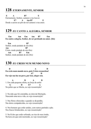 56
128- ETERNAMENTE, SENHOR
E A B7 E
Eternamente, Senhor, cantarei o teu louvor.
E7 A Am B7 E
Desde a aurora ao pôr-do-sol cantarei o teu amor.
129- EU CANTO A ALEGRIA, SENHOR
Em Am Em Am B7 Em
Eu canto a alegria, Senhor, de ser perdoado no amor. (bis)
Em B7
Senhor, tende piedade de nós (bis)
Am B7
Cristo, tende piedade de nós (bis)
Am B7 Em
Senhor, tende piedade de nós (bis)
130- EU CREIO NUM MUNDO NOVO
D A D
Eu creio num mundo novo, pois Cristo ressuscitou!
A7 D
Eu vejo sua luz no povo, por isso, alegre sou.
A D A D
1. Em cada pequena oferta, na força da união
G D E7 A
No pobre que se liberta, eu vejo ressurreição!
2. Na mão que foi estendida, no dom da libertação,
Nascendo uma nova vida, eu vejo ressurreição!
3. Nas flores oferecidas e quando se dá perdão,
Nas dores compadecidas, eu vejo ressurreição!
4. Nos homens que estão unidos, com outros partindo o pão.
Nos fracos fortalecidos, eu vejo ressurreição!
5. Na fé dos que estão sofrendo, no riso do meu irmão,
Na hora em que está morrendo, eu vejo ressurreição!
 