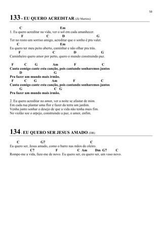 58
133- EU QUERO ACREDITAR (Zé Martins)
C Em
1. Eu quero acreditar na vida, ver o sol em cada amanhecer.
F C D G
Ter no rosto um sorriso amigo, acreditar que o sonho é pra valer.
C Em
Eu quero ter meu peito aberto, caminhar e não olhar pra trás.
F C D G
Caminheiro quero amor por perto, quero o mundo construindo paz.
F C G Am F C
Canta comigo cante esta canção, pois cantando sonharemos juntos
D G
Pra fazer um mundo mais irmão.
F C G Am F C
Canta comigo cante esta canção, pois cantando sonharemos juntos
G C G
Pra fazer um mundo mais irmão.
2. Eu quero acreditar no amor, ver a noite se afastar de mim.
Em cada rua plantar uma flor e fazer da terra um jardim.
Venha junto sonhar o desejo de que a vida não tenha mais fim.
No violão soe o arpejo, construindo a paz, o amor, enfim.
134- EU QUERO SER JESUS AMADO (DR)
C G7 C
Eu quero ser, Jesus amado, como o barro nas mãos do oleiro.
C7 F C Am Dm G7 C
Rompe-me a vida, faze-me de novo. Eu quero ser, eu quero ser, um vaso novo.
 