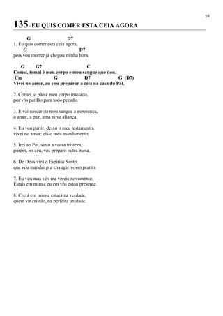 59
135- EU QUIS COMER ESTA CEIA AGORA
G D7
1. Eu quis comer esta ceia agora,
G D7
pois vou morrer já chegou minha hora.
G G7 C
Comei, tomai é meu corpo e meu sangue que dou.
Cm G D7 G (D7)
Vivei no amor, eu vou preparar a ceia na casa do Pai.
2. Comei, o pão é meu corpo imolado,
por vós perdão para todo pecado.
3. E vai nascer do meu sangue a esperança,
o amor, a paz, uma nova aliança.
4. Eu vou partir, deixo o meu testamento,
vivei no amor: eis o meu mandamento.
5. Irei ao Pai, sinto a vossa tristeza,
porém, no céu, vos preparo outra mesa.
6. De Deus virá o Espírito Santo,
que vou mandar pra enxugar vosso pranto.
7. Eu vou mas vós me vereis novamente.
Estais em mim e eu em vós estou presente.
8. Crerá em mim e estará na verdade,
quem vir cristão, na perfeita unidade.
 