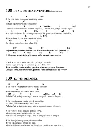 61
138- EU VEJO QUE A JUVENTUDE (Jorge Trevisol)
A E F#m
1. Eu vejo que a juventude tem muito amor,
A A7 D
carrega esperança viva no seu cantar.
E A F#m Bm E A E
Conhece caminhos novos não tem segredos, anseia pela justiça e deseja a paz.
A E F#m A A7 D
Mas vejo também a dor da insegurança que dói quando é hora certa de decidir.
E A F#m
Tem medo de deixar tudo e então se cansa,
Bm E A
diz não ao caminho certo e não é feliz.
C#7 F#m F# Bm
Ei juventude, rosto do mundo, teu dinamismo logo encanta quem te vê.
Dm A F#m Bm E A E
A liberdade aposta tudo, não perde nada na certeza de vencer.
2. Vai, vende tudo o que tem, dá a quem precisa mais.
Vem e segue-me depois, vem comigo espalhar a paz.
Jesus convida, conta comigo, mas é preciso ter coragem de morrer.
Coração livre, comprometido, partilha tudo sem ter medo de perder.
139- EU VIM DE LONGE
D A7 D
1. Eu vim de longe pra encontrar o meu caminho,
A D
Tinha um sorriso e o sorriso ainda valia.
D7 G A7 D A7 Em A7 D
Achei difícil a viagem até aqui, mas eu cheguei, mas eu cheguei...
2. Eu vim depressa, eu não vim de caminhão,
Eu vim a jato neste asfalto e neste chão.
Achei difícil a viagem até aqui, mas eu cheguei, mas eu cheguei...
3. Eu vim por causa daquilo que não se vê.
Vim nu, descalço, sem dinheiro e o pior.
Achei difícil a viagem até aqui, mas eu cheguei, mas eu cheguei...
4. Eu tive ajuda de quem você não acredita,
Tive a esperança de chegar até aqui.
Vim caminhando, aqui estou, me decidi, eu vou ficar, eu vou ficar...
 