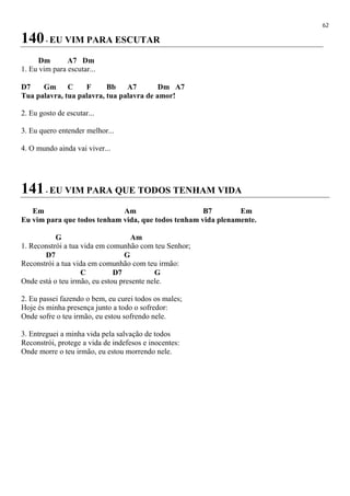 62
140- EU VIM PARA ESCUTAR
Dm A7 Dm
1. Eu vim para escutar...
D7 Gm C F Bb A7 Dm A7
Tua palavra, tua palavra, tua palavra de amor!
2. Eu gosto de escutar...
3. Eu quero entender melhor...
4. O mundo ainda vai viver...
141- EU VIM PARA QUE TODOS TENHAM VIDA
Em Am B7 Em
Eu vim para que todos tenham vida, que todos tenham vida plenamente.
G Am
1. Reconstrói a tua vida em comunhão com teu Senhor;
D7 G
Reconstrói a tua vida em comunhão com teu irmão:
C D7 G
Onde está o teu irmão, eu estou presente nele.
2. Eu passei fazendo o bem, eu curei todos os males;
Hoje és minha presença junto a todo o sofredor:
Onde sofre o teu irmão, eu estou sofrendo nele.
3. Entreguei a minha vida pela salvação de todos
Reconstrói, protege a vida de indefesos e inocentes:
Onde morre o teu irmão, eu estou morrendo nele.
 