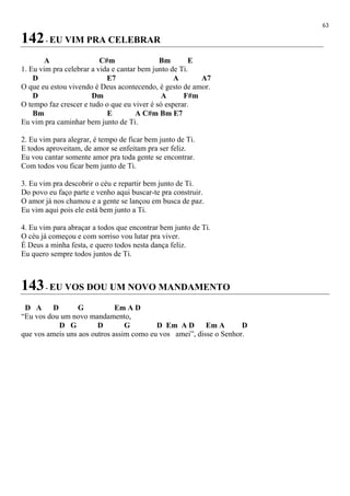 63
142- EU VIM PRA CELEBRAR
A C#m Bm E
1. Eu vim pra celebrar a vida e cantar bem junto de Ti.
D E7 A A7
O que eu estou vivendo é Deus acontecendo, é gesto de amor.
D Dm A F#m
O tempo faz crescer e tudo o que eu viver é só esperar.
Bm E A C#m Bm E7
Eu vim pra caminhar bem junto de Ti.
2. Eu vim para alegrar, é tempo de ficar bem junto de Ti.
E todos aproveitam, de amor se enfeitam pra ser feliz.
Eu vou cantar somente amor pra toda gente se encontrar.
Com todos vou ficar bem junto de Ti.
3. Eu vim pra descobrir o céu e repartir bem junto de Ti.
Do povo eu faço parte e venho aqui buscar-te pra construir.
O amor já nos chamou e a gente se lançou em busca de paz.
Eu vim aqui pois ele está bem junto a Ti.
4. Eu vim para abraçar a todos que encontrar bem junto de Ti.
O céu já começou e com sorriso vou lutar pra viver.
É Deus a minha festa, e quero todos nesta dança feliz.
Eu quero sempre todos juntos de Ti.
143- EU VOS DOU UM NOVO MANDAMENTO
D A D G Em A D
“Eu vos dou um novo mandamento,
D G D G D Em A D Em A D
que vos ameis uns aos outros assim como eu vos amei”, disse o Senhor.
 
