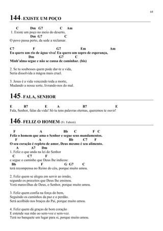 64
144- EXISTE UM POÇO
C Dm G7 C Am
1. Existe um poço no meio do deserto,
Dm G7 C
O povo passa perto, da sede a reclamar.
C7 F G7 Em Am
Eu quero um rio de água viva! Eu quero um sopro de esperança,
Dm G7 C
Minh’alma segue e não se cansa de caminhar. (bis)
2. Se tu soubesses quem pode dar-te a vida,
Seria dissolvida a mágoa mais cruel.
3. Jesus é a vida vencendo toda a morte,
Mudando a nossa sorte, livrando-nos do mal.
145- FALA, SENHOR
E B7 E A B7 E
Fala, Senhor, falas da vida! Só tu tens palavras eternas, queremos te ouvir!
146- FELIZ O HOMEM (Fr. Fabreti)
F A Bb C F C
Feliz o homem que ama o Senhor e segue seus mandamentos.
F A Bb C7 F
O seu coração é repleto de amor, Deus mesmo é seu alimento.
A A7 Dm
1. Feliz o que anda na lei do Senhor
C C7 F
e segue o caminho que Deus lhe indicou:
Bb F G G7 C
terá recompensa no Reino do céu, porque muito amou.
2. Feliz quem se alegra em servir ao irmão,
segundo os preceitos que Deus lhe ensinou.
Verá maravilhas de Deus, o Senhor, porque muito amou.
3. Feliz quem confia na força do bem,
Seguindo os caminhos da paz e o perdão.
Será acolhido nos braços do Pai, porque muito amou.
4. Feliz quem dá graças de bom coração
E estende sua mão ao sem-voz e sem-vez.
Terá no banquete um lugar para si, porque muito amou.
 