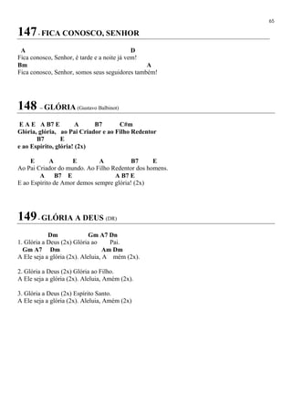 65
147- FICA CONOSCO, SENHOR
A D
Fica conosco, Senhor, é tarde e a noite já vem!
Bm A
Fica conosco, Senhor, somos seus seguidores também!
148 – GLÓRIA (Gustavo Balbinot)
E A E A B7 E A B7 C#m
Glória, glória, ao Pai Criador e ao Filho Redentor
B7 E
e ao Espírito, glória! (2x)
E A E A B7 E
Ao Pai Criador do mundo. Ao Filho Redentor dos homens.
A B7 E A B7 E
E ao Espírito de Amor demos sempre glória! (2x)
149- GLÓRIA A DEUS (DR)
Dm Gm A7 Dn
1. Glória a Deus (2x) Glória ao Pai.
Gm A7 Dm Am Dm
A Ele seja a glória (2x). Aleluia, A mém (2x).
2. Glória a Deus (2x) Glória ao Filho.
A Ele seja a glória (2x). Aleluia, Amém (2x).
3. Glória a Deus (2x) Espírito Santo.
A Ele seja a glória (2x). Aleluia, Amém (2x)
 