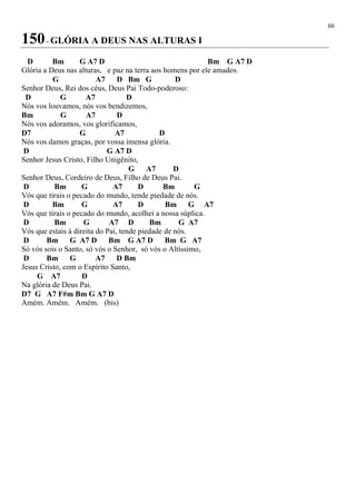 66
150- GLÓRIA A DEUS NAS ALTURAS I
D Bm G A7 D Bm G A7 D
Glória a Deus nas alturas, e paz na terra aos homens por ele amados.
G A7 D Bm G D
Senhor Deus, Rei dos céus, Deus Pai Todo-poderoso:
D G A7 D
Nós vos louvamos, nós vos bendizemos,
Bm G A7 D
Nós vos adoramos, vos glorificamos,
D7 G A7 D
Nós vos damos graças, por vossa imensa glória.
D G A7 D
Senhor Jesus Cristo, Filho Unigênito,
G A7 D
Senhor Deus, Cordeiro de Deus, Filho de Deus Pai.
D Bm G A7 D Bm G
Vós que tirais o pecado do mundo, tende piedade de nós.
D Bm G A7 D Bm G A7
Vós que tirais o pecado do mundo, acolhei a nossa súplica.
D Bm G A7 D Bm G A7
Vós que estais à direita do Pai, tende piedade de nós.
D Bm G A7 D Bm G A7 D Bm G A7
Só vós sois o Santo, só vós o Senhor, só vós o Altíssimo,
D Bm G A7 D Bm
Jesus Cristo, com o Espírito Santo,
G A7 D
Na glória de Deus Pai.
D7 G A7 F#m Bm G A7 D
Amém. Amém. Amém. (bis)
 