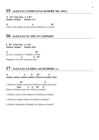 6
15 - ALELUIA! COMO O PAI SEMPRE ME AMA!
E B7 C#m G#m A E B7
Aleluia! Aleluia! Aleluia! (bis)
E A B7
Como o Pai sempre me ama assim também eu vos amei!
16 - ALELUIA! EU SOU O CAMINHO!
E B7 C#m G#m A E B7
Aleluia! Aleluia! Aleluia! (bis)
E B7
Eu sou o Caminho, a Verdade e a Vida!
A E B7
Ninguém vai ao Pai senão por mim!
17 - ALELUIA! GLÓRIA AO SENHOR! (DR)
E A E B7 E
Aleluia, aleluia, aleluia, aleluia! Glória ao Senhor! (bis)
B7 E
1. Glória ao Senhor nosso Pai. Glória ao Senhor nosso Pai.
F#m A E B7 E
Glória ao Senhor nosso Pai. Glória ao Senhor!
2. Glória a Jesus Cristo redentor (3x) Glória ao Senhor!
3. Glória ao Espírito Santo (3x) Glória ao Senhor!
4. Glória à Santíssima Trindade (3x) Glória ao Senhor!
 