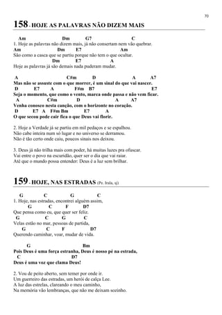 70
158- HOJE AS PALAVRAS NÃO DIZEM MAIS
Am Dm G7 C
1. Hoje as palavras não dizem mais, já não consertam nem vão quebrar.
Am Dm E7 Am
São como a casca que se partiu porque não tem o que ocultar.
Dm E7 A
Hoje as palavras já são demais nada puderam mudar.
A C#m D A A7
Mas não se assuste com o que morrer, é um sinal do que vai nascer.
D E7 A F#m B7 E7
Seja o momento, que como o vento, marca onde passa e não vem ficar.
A C#m D A A7
Venha conosco nesta canção, com o horizonte no coração.
D E7 A F#m Bm E7 A
O que secou pode cair fica o que Deus vai florir.
2. Hoje a Verdade já se partiu em mil pedaços e se espalhou.
Não cabe inteira num só lugar e no universo se derramou.
Não é tão certo onde caiu, poucos sinais nos deixou.
3. Deus já não trilha mais com poder, há muitas luzes pra ofuscar.
Vai entre o povo na escuridão, quer ser o dia que vai raiar.
Até que o mundo possa entender: Deus é a luz sem brilhar.
159- HOJE, NAS ESTRADAS (Pe. Irala, sj)
G C G C
1. Hoje, nas estradas, encontrei alguém assim,
G C F D7
Que pensa como eu, que quer ser feliz.
G C G C
Velas estão no mar, pessoas de partida,
G C F D7
Querendo caminhar, voar, mudar de vida.
G Bm
Pois Deus é uma força estranha, Deus é nosso pé na estrada,
C D7
Deus é uma voz que clama Deus!
2. Vou de peito aberto, sem temer por onde ir.
Um guerreiro das estradas, um herói de calça Lee.
A luz das estrelas, clareando o meu caminho,
Na memória vão lembranças, que não me deixam sozinho.
 