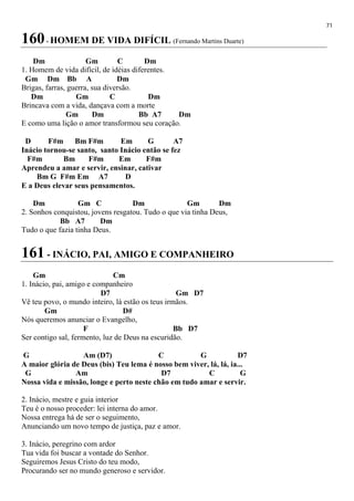 71
160- HOMEM DE VIDA DIFÍCIL (Fernando Martins Duarte)
Dm Gm C Dm
1. Homem de vida difícil, de idéias diferentes.
Gm Dm Bb A Dm
Brigas, farras, guerra, sua diversão.
Dm Gm C Dm
Brincava com a vida, dançava com a morte
Gm Dm Bb A7 Dm
E como uma lição o amor transformou seu coração.
D F#m Bm F#m Em G A7
Inácio tornou-se santo, santo Inácio então se fez
F#m Bm F#m Em F#m
Aprendeu a amar e servir, ensinar, cativar
Bm G F#m Em A7 D
E a Deus elevar seus pensamentos.
Dm Gm C Dm Gm Dm
2. Sonhos conquistou, jovens resgatou. Tudo o que via tinha Deus,
Bb A7 Dm
Tudo o que fazia tinha Deus.
161 - INÁCIO, PAI, AMIGO E COMPANHEIRO
Gm Cm
1. Inácio, pai, amigo e companheiro
D7 Gm D7
Vê teu povo, o mundo inteiro, lá estão os teus irmãos.
Gm D#
Nós queremos anunciar o Evangelho,
F Bb D7
Ser contigo sal, fermento, luz de Deus na escuridão.
G Am (D7) C G D7
A maior glória de Deus (bis) Teu lema é nosso bem viver, lá, lá, ia...
G Am D7 C G
Nossa vida e missão, longe e perto neste chão em tudo amar e servir.
2. Inácio, mestre e guia interior
Teu é o nosso proceder: lei interna do amor.
Nossa entrega há de ser o seguimento,
Anunciando um novo tempo de justiça, paz e amor.
3. Inácio, peregrino com ardor
Tua vida foi buscar a vontade do Senhor.
Seguiremos Jesus Cristo do teu modo,
Procurando ser no mundo generoso e servidor.
 