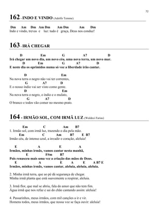 72
162- INDO E VINDO (Adolfo Temme)
Dm Am Dm Am Dm Am Dm Am Dm
Indo e vindo, trevas e luz: tudo é graça, Deus nos conduz!
163- IRÁ CHEGAR
D Em G A7 D
Irá chegar um novo dia, um novo céu, uma nova terra, um novo mar.
D Em G A7 D
E neste dia os oprimidos numa só voz a liberdade irão cantar.
D Em
Na nova terra o negro não vai ter correntes,
G A7 D
E o nosso índio vai ser visto como gente.
D Em
Na nova terra o negro, o índio e o mulato,
G A7 D
O branco e todos vão comer no mesmo prato.
164 - IRMÃO SOL, COM IRMÃ LUZ (Waldeci Farias)
Em C Am B7
1. Irmão sol, com irmã luz, trazendo o dia pela mão.
Em C Am B7 E B7
Irmão céu, de intenso azul, a invadir o coração, aleluia!
E A E A
Irmãos, minhas irmãs, vamos cantar nesta manhã,
E F#m B7
Pois renasceu mais uma vez a criação das mãos de Deus.
E A E A E A B7 E
Irmãos, minhas irmãs, vamos cantar, aleluia, aleluia, aleluia.
2. Minha irmã terra, que ao pé dá segurança de chegar.
Minha irmã planta que está suavemente a respirar, aleluia.
3. Irmã flor, que mal se abriu, fala do amor que não tem fim.
Água irmã que nos refaz e sai do chão cantando assim: aleluia!
4. Passarinhos, meus irmãos, com mil canções a ir e vir.
Homens todos, meus irmãos, que nossa voz se faça ouvir: aleluia!
 