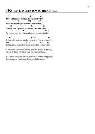 73
165- JAVÉ, O DEUS DOS POBRES (Fr. Fabreti)
D D7 G
Javé, o Deus dos pobres, do povo sofredor,
D E7 A7
Aqui nos reuniu pra cantar o seu louvor.
D D7 G
Pra nos dar esperança e contar com sua mão.
D A D D7
Na construção do reino, reino novo, povo irmão.
G F#m7 B7
1. Sua mão sustenta o pobre, ninguém fica ao desabrigo,
Em A A7 D E7 A7
dá sustento a quem tem fome com a fina flor do trigo.
2. Alimenta os nossos sonhos, mesmo dentro da prisão,
ouve o grito do oprimido que lhe toca o coração.
3. Cura os corações feridos, mostra ao forte o seu poder;
dos pequenos é a defesa, deixa a vida florescer.
 
