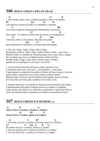 74
166- JESUS ANDAVA PELAS VILAS
D A7 D
1. Jesus andava pelas vilas e cidades pregando a todos o Evangelho
B7 Em A7 D
com palavras e gestos de poder e as multidões o seguiam.
A Bm
Teve tanta compaixão daquela gente abandonada e sem pastor
A7 D
disse então: “A colheita é imensa mas tão poucos os trabalhadores”.
G A7 Bm
E chamou, então, os discípulos e lhes deu todo poder
Em A7 D
para expulsarem os demônios e curarem toda enfermidade.
2. Eles são: Pedro, André, Tiago, João e Filipe,
Bartolomeu, Mateus, Tomé, Tiago, Tadeu, Simão e Judas – que o traiu.
Bendito Pedro, no caminho de Cesaréia porque nem a carne nem o sangue
lhe revelaram que Jesus é verdadeiramente o Filho de Deus.
Bendito Pedro, Tiago e João sobre o monte viram o Senhor
quando ele se transfigurou e ouviram a voz do Pai.
3. Esses homens deixaram tudo para sempre seguiram Jesus
e receberam tudo cem vezes mais e, como prêmio, a vida eterna.
E aprenderam a caminho de Jerusalém no Reino de Deus o maior é servidor
quem acolhe o pequeno em seu nome acolhe o próprio Senhor.
Bendito Pedro à beira do mar da Galiléia tendo negado Jesus na Paixão
três vezes lhe jura amor, para confirmar seus irmãos na fé.
4. Bendito Paulo que, no caminho de Damasco,foi encontrado pelo Senhor
E abandonando toda antiga Tradição anuncia ao mundo o Evangelho.
Todos juntos, com Maria e os Apóstolos, completado o mistério da Páscoa,
cheios do Espírito Santo, anunciaram ao mundo as maravilhas de Deus.
167- JESUS CRISTO É O SENHOR (DR)
G D G
Jesus Cristo é o Senhor, o Senhor, o Senhor!
D D7 G
Jesus Cristo é o Senhor, glória a ti, Senhor!
G C D7 G
1. Da minha vida ele é o Senhor. Da minha vida ele é o Senhor.
G7 C Am G D G
Da minha vida ele é o Senhor. Glória a ti, Senhor.
2. Do meu passado ele é o Senhor (3x) Glória a ti, Senhor.
3. Do meu futuro ele é o Senhor (3x) Glória a ti, Senhor.
 