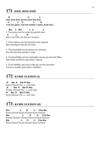 76
171- JOSÉ, BOM JOSÉ
D G A
José, bom José, jovem santo São José.
G A G A D
Vem nos guiar, vem nos ensinar a amar, bom José...
Bm A Bm A G A
1. Tua pureza nos faz sentir um grande amor
G A D
Que o teu Filho nos deixou e ensinou.
2. O teu silêncio nos faz encontrar uma resposta
Que transfigura toda dor em amor.
3. Tua serenidade nos faz pensar nos inimigos
Que nós devemos perdoar e amar.
4. Tua humildade nos faz contemplar um pai que não tem filhos.
Não mede sacrifícios, para amar e educar.
5. O teu trabalho, pão nosso cada dia, nos faz encontrar
Um novo sentido, para amar e trabalhar...
172 - KYRIE ELEISON (I)
D Bm D Bm F# Bm
Kyrie Eleison! Ele....i...son! (bis)
D Bm D Bm F# Bm
Christe, Eleison! Ele....i...son! (bis)
D Bm D Bm F# Bm
Kyrie Eleison! Ele....i...son! (bis)
173 - KYRIE ELEISON (II)
Bm A D G F#m Bm
Kyrie Eleison! Kyrie Eleison! Kyrie Eleison!
Bm A D G F#m Bm
Christe Eleison! Christe Eleison! Christe Eleison!
Bm A D G F#m Bm
Kyrie Eleison! Kyrie Eleison! Kyrie Eleison!
 