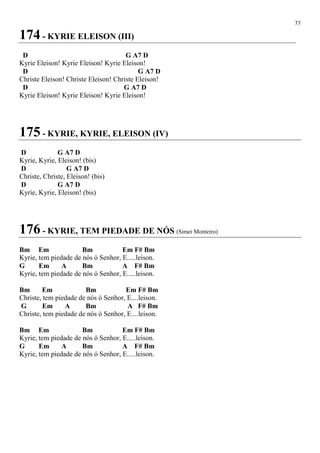 77
174 - KYRIE ELEISON (III)
D G A7 D
Kyrie Eleison! Kyrie Eleison! Kyrie Eleison!
D G A7 D
Christe Eleison! Christe Eleison! Christe Eleison!
D G A7 D
Kyrie Eleison! Kyrie Eleison! Kyrie Eleison!
175 - KYRIE, KYRIE, ELEISON (IV)
D G A7 D
Kyrie, Kyrie, Eleison! (bis)
D G A7 D
Christe, Christe, Eleison! (bis)
D G A7 D
Kyrie, Kyrie, Eleison! (bis)
176 - KYRIE, TEM PIEDADE DE NÓS (Simei Monteiro)
Bm Em Bm Em F# Bm
Kyrie, tem piedade de nós ó Senhor, E.....leison.
G Em A Bm A F# Bm
Kyrie, tem piedade de nós ó Senhor, E.....leison.
Bm Em Bm Em F# Bm
Christe, tem piedade de nós ó Senhor, E....leison.
G Em A Bm A F# Bm
Christe, tem piedade de nós ó Senhor, E....leison.
Bm Em Bm Em F# Bm
Kyrie, tem piedade de nós ó Senhor, E.....leison.
G Em A Bm A F# Bm
Kyrie, tem piedade de nós ó Senhor, E.....leison.
 