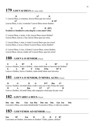 79
179- LOUVAI DEUS (Pe. Jonas Abib)
D A7 D
1. Louvai Deus, ó criaturas, louvai Deus que nos criou!
A7 D D7
Louvai Deus, ó céu, ó estrelas! Louvai Deus nosso Senhor.
G D A7 D (D7)
Exaltai-o e bendizei-o com alegria e com amor! (bis)
2. Louvai Deus, ó noite, ó dia, louvai Deus nosso Senhor!
Louvai Deus, louvai, ó lua, louvai Deus que nos criou.
3. Louvai Deus, ó mar, ó vento! Louvai Deus que nos criou!
Louvai Deus, ó aves e flores! Louvai Deus, nosso Senhor!
4. Louvai Deus, ó rios, ó fontes! Louvai Deus, nosso Senhor.
Louvai Deus, louvai, irmão sol! Louvai Deus, que nos criou!
180 – LOUVA O SENHOR (Taizé)
E A B7 E A B7 E
Louva o Senhor, louva o Senhor, canta minh’alma os louvores do Senhor!
E A B7 E C#m F#m B7 E
Louva o Senhor, louva o Senhor, canta minh’alma seus louvores.
181 – LOUVA O SENHOR, Ó MINHA ALMA (Taizé)
D G D G F#7 Bm A7
Louva o Senhor, oh minh’alma e todo o meu ser o Seu Nome tão santo.
D A Bm E7 A7 D
Louva o Senhor, oh minh’alma, não esqueças o bem que fez por você.
182 - LOUVAREI A DEUS (Taizé)
Dm Am Dm Gm Am Dm Dm Am Dm Gm Am Dm
Louvarei a Deus, seu nome bendizendo! Louvarei a Deus, à vida nos conduz.
183 – LOUVEMOS AO SENHOR (Taizé)
Em B7 Em D G D C B7
Louvemos ao Senhor, louvemos ao Senhor! Todos, juntos, aleluia!
 