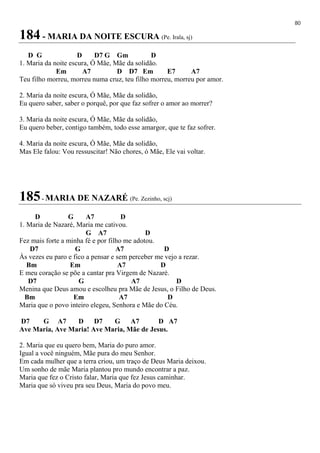 80
184 - MARIA DA NOITE ESCURA (Pe. Irala, sj)
D G D D7 G Gm D
1. Maria da noite escura, Ó Mãe, Mãe da solidão.
Em A7 D D7 Em E7 A7
Teu filho morreu, morreu numa cruz, teu filho morreu, morreu por amor.
2. Maria da noite escura, Ó Mãe, Mãe da solidão,
Eu quero saber, saber o porquê, por que faz sofrer o amor ao morrer?
3. Maria da noite escura, Ó Mãe, Mãe da solidão,
Eu quero beber, contigo também, todo esse amargor, que te faz sofrer.
4. Maria da noite escura, Ó Mãe, Mãe da solidão,
Mas Ele falou: Vou ressuscitar! Não chores, ó Mãe, Ele vai voltar.
185- MARIA DE NAZARÉ (Pe. Zezinho, scj)
D G A7 D
1. Maria de Nazaré, Maria me cativou.
G A7 D
Fez mais forte a minha fé e por filho me adotou.
D7 G A7 D
Às vezes eu paro e fico a pensar e sem perceber me vejo a rezar.
Bm Em A7 D
E meu coração se põe a cantar pra Virgem de Nazaré.
D7 G A7 D
Menina que Deus amou e escolheu pra Mãe de Jesus, o Filho de Deus.
Bm Em A7 D
Maria que o povo inteiro elegeu, Senhora e Mãe do Céu.
D7 G A7 D D7 G A7 D A7
Ave Maria, Ave Maria! Ave Maria, Mãe de Jesus.
2. Maria que eu quero bem, Maria do puro amor.
Igual a você ninguém, Mãe pura do meu Senhor.
Em cada mulher que a terra criou, um traço de Deus Maria deixou.
Um sonho de mãe Maria plantou pro mundo encontrar a paz.
Maria que fez o Cristo falar, Maria que fez Jesus caminhar.
Maria que só viveu pra seu Deus, Maria do povo meu.
 