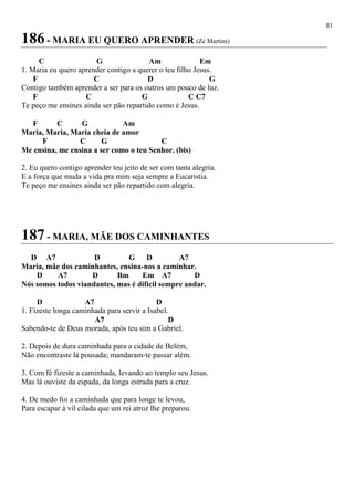 81
186 - MARIA EU QUERO APRENDER (Zé Martins)
C G Am Em
1. Maria eu quero aprender contigo a querer o teu filho Jesus.
F C D G
Contigo também aprender a ser para os outros um pouco de luz.
F C G C C7
Te peço me ensines ainda ser pão repartido como é Jesus.
F C G Am
Maria, Maria, Maria cheia de amor
F C G C
Me ensina, me ensina a ser como o teu Senhor. (bis)
2. Eu quero contigo aprender teu jeito de ser com tanta alegria.
E a força que muda a vida pra mim seja sempre a Eucaristia.
Te peço me ensines ainda ser pão repartido com alegria.
187 - MARIA, MÃE DOS CAMINHANTES
D A7 D G D A7
Maria, mãe dos caminhantes, ensina-nos a caminhar.
D A7 D Bm Em A7 D
Nós somos todos viandantes, mas é difícil sempre andar.
D A7 D
1. Fizeste longa caminhada para servir a Isabel.
A7 D
Sabendo-te de Deus morada, após teu sim a Gabriel.
2. Depois de dura caminhada para a cidade de Belém,
Não encontraste lá pousada; mandaram-te passar além.
3. Com fé fizeste a caminhada, levando ao templo seu Jesus.
Mas lá ouviste da espada, da longa estrada para a cruz.
4. De medo foi a caminhada que para longe te levou,
Para escapar à vil cilada que um rei atroz lhe preparou.
 
