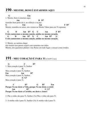 83
190 - MESTRE, BOM É ESTARMOS AQUI
G Em
1. Mestre, bom é estarmos aqui,
Am D D7
reunidos bem perto de ti, no silêncio e na paz.
G Em Am F D7
Mestre, reunidos no amor, nós viemos ao Monte Tabor para em Ti repousar.
G D Am D7 G C Am F D7
E nós cantaremos a mesma canção, unidos no mesmo coração.
G D Am D7 G C Am D7 G
E nós cantaremos a mesma canção, unidos no mesmo coração.
2. Mestre, ao sairmos daqui
nós iremos teus passos seguir com sementes nas mãos.
Mestre, nós queremos plantar o teu Reino em todo lugar e crescer como irmãos.
191 - MEU CORAÇÃO É PARA TI (CEEPP Cristo)
G C D7
1. Meu coração é para Ti, Senhor
G
Meu coração é para Ti, Senhor.
Em Am D7
Meu coração é para Ti, Senhor.
G G7
Meu coração é para Ti.
C D7 G B7 Em
Porque Tu me deste a Vida, porque Tu me deste o existir
Am D7 G G7
Porque Tu me deste o Carinho, me deste o Amor!
2. Pão e vinho são para Ti, Senhor (3x) Pão e vinho são para Ti.
3. A minha vida é para Ti, Senhor (3x) A minha vida é para Ti.
 