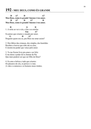 84
192 - MEU DEUS, COMO ÉS GRANDE
D A7 D A7
Meu Deus, como és grande! Imenso é teu amor.
D A7 D A7 D
Meu Deus, como és grande! Imenso é teu amor.
D G D
1. A noite ao ver o céu, a lua e as estrelas
Em A7
Eu penso que criastes o mundo por amor.
G D A7
Pergunto quem sou eu, pra Deus me amar assim?
2. Dos lábios das crianças, dos simples, dos humildes
Recebes o louvor que sobe até os céus,
E mostra teu poder que vence pelo amor.
3. Tu me fizeste livre pra amar e ser feliz
E me deste o poder de te chamar de Pai.
Que mais poderei ser que ser filho de Deus?
4. Eu amo a beleza e tudo que criastes:
Os pássaros do céu, os peixes e o mar,
A vida e a natureza e os homens meus irmãos.
 