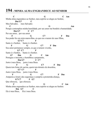 86
194 - MINHA ALMA ENGRANDECE AO SENHOR
C G C Am
Minha alma engrandece ao Senhor, meu espírito se alegra no Senhor,
Dm G7 C
Meu Salvador, meu Salvador.
C G Am
Porque contemplou minha humildade, por seu amor me bendirá a humanidade,
Dm G7 C C7
Por seu amor, por seu amor.
F G C7 F Dm
Seu poder fez em mim maravilhas, eu que era a menor de suas filhas,
G7 C7 F
Santo é o Senhor, Santo é o Senhor.
F G C7 F Dm
Seu amor permanece sempre, os que o temem viverão,
G7 C7 F
Santo é o Senhor, Santo é o Senhor.
A7 Dm G C Am
Protegeu o inocente, e humilhou o prepotente,
Dm G7 C C7
Justo é meu Deus, justo é meu Deus.
F G C7 F Dm
Quem tem fome ele saciou, quem tem demais ele deserdou,
G7 C7 F
Justo é meu Deus, justo é meu Deus.
F G C7 F Dm
Amparou a Israel, deu segurança e cumpriu a prometida aliança,
G7 C7 F G7
Que ofereceu, que ofereceu.
C G C Am
Minha alma engrandece ao Senhor, meu espírito se alegra no Senhor.
Dm G7 C
Ele é meu Deus, Ele é meu Deus.
 