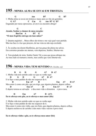 87
195 - MINHA ALMA SE ESVAI EM TRISTEZA
G Am D7 G D7
1. Minha alma se esvai em tristeza e meus anos se vão em gemidos;
G G7 C Cm G Am D7 G D7
Enganado por meus opressores, só em ti eu encontro abrigo!
G C
Atende, Senhor o clamor de meu coração:
Bm Em A D7 G
“O meu Espírito entrego em tuas mãos!”
2. Quanta angústia!... Meus olhos são tristes e me vejo qual vaso partido.
Mas tua face é a luz que procuro, de tua vista eu não seja excluído.
3. Às ocultas me dizem blasfêmias, por tua graça tão plena me salves.
Em correntes pesadas me ataram, vem depressa, Senhor, libertar-me.
4. Tem piedade de mim, Senhor Santo! Sê a casa que possa abrigar-me.
Ao meu lado só tramam a morte, mas confio que vens libertar-me.
196 - MINHA VIDA TEM SENTIDO (Pe. Zezinho, scj)
D G D G A7 D A7
1. Minha vida tem sentido cada vez que eu venho aqui
D G D G A7 D A7
E te faço o meu pedido de não me esquecer de ti.
D Em A7 D Em A7 D A7
Meu amor é como este pão, que era trigo, que alguém plantou, depois colheu.
D Em A7 D Em A7 D A7
E depois tornou-se salvação e deu mais vida e alimentou o povo meu.
D Em A7 D (A7)
Eu te ofereço este pão, eu te ofereço o meu amor (bis)
2. Minha vida tem sentido cada vez que eu venho aqui
E te faço o meu pedido de não me esquecer de ti.
Meu amor é como este vinho, que era fruto, que alguém plantou, depois colheu.
E depois encheu-se de carinho e deu mais vida e saciou o povo meu.
Eu te ofereço vinho e pão, eu te ofereço meu amor (bis)
 