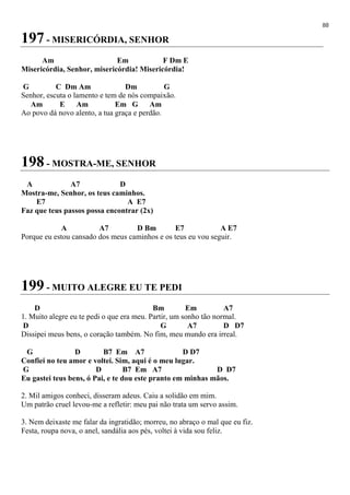 88
197 - MISERICÓRDIA, SENHOR
Am Em F Dm E
Misericórdia, Senhor, misericórdia! Misericórdia!
G C Dm Am Dm G
Senhor, escuta o lamento e tem de nós compaixão.
Am E Am Em G Am
Ao povo dá novo alento, a tua graça e perdão.
198 - MOSTRA-ME, SENHOR
A A7 D
Mostra-me, Senhor, os teus caminhos.
E7 A E7
Faz que teus passos possa encontrar (2x)
A A7 D Bm E7 A E7
Porque eu estou cansado dos meus caminhos e os teus eu vou seguir.
199 - MUITO ALEGRE EU TE PEDI
D Bm Em A7
1. Muito alegre eu te pedi o que era meu. Partir, um sonho tão normal.
D G A7 D D7
Dissipei meus bens, o coração também. No fim, meu mundo era irreal.
G D B7 Em A7 D D7
Confiei no teu amor e voltei. Sim, aqui é o meu lugar.
G D B7 Em A7 D D7
Eu gastei teus bens, ó Pai, e te dou este pranto em minhas mãos.
2. Mil amigos conheci, disseram adeus. Caiu a solidão em mim.
Um patrão cruel levou-me a refletir: meu pai não trata um servo assim.
3. Nem deixaste me falar da ingratidão; morreu, no abraço o mal que eu fiz.
Festa, roupa nova, o anel, sandália aos pés, voltei à vida sou feliz.
 