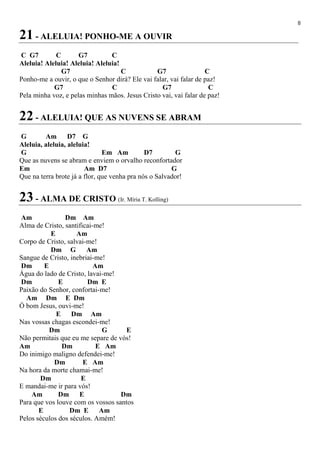8
21 - ALELUIA! PONHO-ME A OUVIR
C G7 C G7 C
Aleluia! Aleluia! Aleluia! Aleluia!
G7 C G7 C
Ponho-me a ouvir, o que o Senhor dirá? Ele vai falar, vai falar de paz!
G7 C G7 C
Pela minha voz, e pelas minhas mãos. Jesus Cristo vai, vai falar de paz!
22 - ALELUIA! QUE AS NUVENS SE ABRAM
G Am D7 G
Aleluia, aleluia, aleluia!
G Em Am D7 G
Que as nuvens se abram e enviem o orvalho reconfortador
Em Am D7 G
Que na terra brote já a flor, que venha pra nós o Salvador!
23 - ALMA DE CRISTO (Ir. Míria T. Kolling)
Am Dm Am
Alma de Cristo, santificai-me!
E Am
Corpo de Cristo, salvai-me!
Dm G Am
Sangue de Cristo, inebriai-me!
Dm E Am
Água do lado de Cristo, lavai-me!
Dm E Dm E
Paixão do Senhor, confortai-me!
Am Dm E Dm
Ó bom Jesus, ouvi-me!
E Dm Am
Nas vossas chagas escondei-me!
Dm G E
Não permitais que eu me separe de vós!
Am Dm E Am
Do inimigo maligno defendei-me!
Dm E Am
Na hora da morte chamai-me!
Dm E
E mandai-me ir para vós!
Am Dm E Dm
Para que vos louve com os vossos santos
E Dm E Am
Pelos séculos dos séculos. Amém!
 