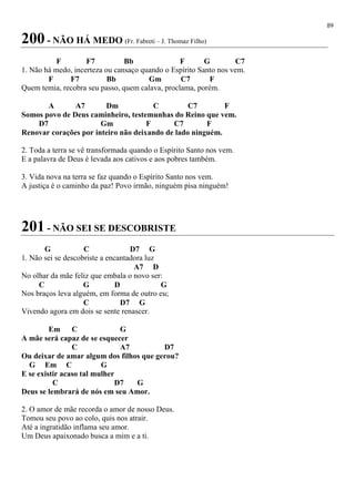 89
200 - NÃO HÁ MEDO (Fr. Fabreti – J. Thomaz Filho)
F F7 Bb F G C7
1. Não há medo, incerteza ou cansaço quando o Espírito Santo nos vem.
F F7 Bb Gm C7 F
Quem temia, recobra seu passo, quem calava, proclama, porém.
A A7 Dm C C7 F
Somos povo de Deus caminheiro, testemunhas do Reino que vem.
D7 Gm F C7 F
Renovar corações por inteiro não deixando de lado ninguém.
2. Toda a terra se vê transformada quando o Espírito Santo nos vem.
E a palavra de Deus é levada aos cativos e aos pobres também.
3. Vida nova na terra se faz quando o Espírito Santo nos vem.
A justiça é o caminho da paz! Povo irmão, ninguém pisa ninguém!
201 - NÃO SEI SE DESCOBRISTE
G C D7 G
1. Não sei se descobriste a encantadora luz
A7 D
No olhar da mãe feliz que embala o novo ser:
C G D G
Nos braços leva alguém, em forma de outro eu;
C D7 G
Vivendo agora em dois se sente renascer.
Em C G
A mãe será capaz de se esquecer
C A7 D7
Ou deixar de amar algum dos filhos que gerou?
G Em C G
E se existir acaso tal mulher
C D7 G
Deus se lembrará de nós em seu Amor.
2. O amor de mãe recorda o amor de nosso Deus.
Tomou seu povo ao colo, quis nos atrair.
Até a ingratidão inflama seu amor.
Um Deus apaixonado busca a mim e a ti.
 