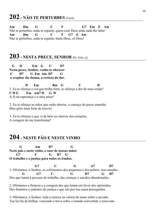 90
202 - NÃO TE PERTURBES (Taizé)
Am Dm G C F G7 Em E Am
Não te perturbes, nada te espante, quem com Deus anda nada lhe falta!
Am Dm G C F G7 E Am
Não te perturbes, nada te espante, basta Deus, só Deus!
203 - NESTA PRECE, SENHOR (Pe. Irala, sj)
G D Em G C D7
Nesta prece, Senhor, venho te oferecer
C D7 G Em Am D7 G
o crepitar da chama, a certeza do dar.
D Em Bm G C D
1. Eu te ofereço o sol que brilha forte, te ofereço a dor do meu irmão!
C D G Em Am7 D G D
A fé na esperança e o meu amor!
2. Eu te ofereço as mãos que estão abertas, o cansaço do passo mantido.
Meu grito mais forte de louvor!
3. Eu te ofereço o que vi de belo no interior dos corações.
A coragem de me transformar!
204 - NESTE PÃO E NESTE VINHO
G Am D7 G
Neste pão e neste vinho, o suor de nossas mãos:
G7 C G D7 G
O trabalho e a justiça para todos os irmãos.
G7 C G A7 D7
1. Ofertamos, ó Senhor, os sofrimentos dos pequenos e dos pobres, teus amados
G G7 C G D7 G D7
Dos que lutam à procura de trabalho, das crianças e anciãos abandonados.
2. Ofertamos a firmeza e a coragem dos que lutam em favor dos oprimidos.
Dos famintos e sedentos de justiça e que são por tua causa perseguidos.
3. Ofertamos, ó Senhor, toda a certeza na vitória do amor sobre o pecado.
Tua luz há de brilhar, vencendo a treva sobre o mundo convertido e renovado.
 