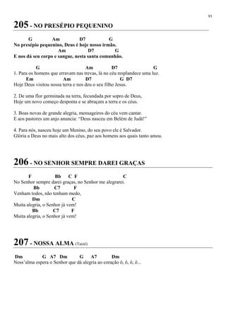 91
205 - NO PRESÉPIO PEQUENINO
G Am D7 G
No presépio pequenino, Deus é hoje nosso irmão.
Am D7 G
E nos dá seu corpo e sangue, nesta santa comunhão.
G Am D7 G
1. Para os homens que erravam nas trevas, lá no céu resplandece uma luz.
Em Am D7 G D7
Hoje Deus visitou nossa terra e nos deu o seu filho Jesus.
2. De uma flor germinada na terra, fecundada por sopro de Deus,
Hoje um novo começo desponta e se abraçam a terra e os céus.
3. Boas novas de grande alegria, mensageiros do céu vem cantar.
E aos pastores um anjo anuncia: “Deus nasceu em Belém de Judá!”
4. Para nós, nasceu hoje um Menino, do seu povo ele é Salvador.
Glória a Deus no mais alto dos céus, paz aos homens aos quais tanto amou.
206 - NO SENHOR SEMPRE DAREI GRAÇAS
F Bb C F C
No Senhor sempre darei graças, no Senhor me alegrarei.
Bb C7 F
Venham todos, não tenham medo,
Dm C
Muita alegria, o Senhor já vem!
Bb C7 F
Muita alegria, o Senhor já vem!
207 - NOSSA ALMA (Taizé)
Dm G A7 Dm G A7 Dm
Noss’alma espera o Senhor que dá alegria ao coração ô, ô, ô, ô...
 