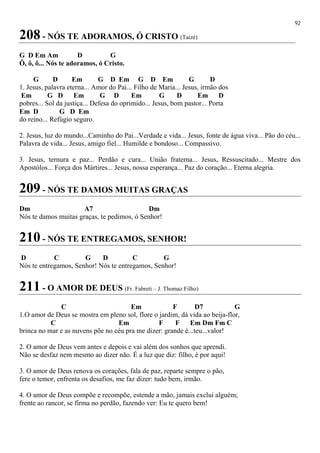 92
208 - NÓS TE ADORAMOS, Ó CRISTO (Taizé)
G D Em Am D G
Ô, ô, ô... Nós te adoramos, ó Cristo.
G D Em G D Em G D Em G D
1. Jesus, palavra eterna... Amor do Pai... Filho de Maria... Jesus, irmão dos
Em G D Em G D Em G D Em D
pobres... Sol da justiça... Defesa do oprimido... Jesus, bom pastor... Porta
Em D G D Em
do reino... Refúgio seguro.
2. Jesus, luz do mundo...Caminho do Pai...Verdade e vida... Jesus, fonte de água viva... Pão do céu...
Palavra de vida... Jesus, amigo fiel... Humilde e bondoso... Compassivo.
3. Jesus, ternura e paz... Perdão e cura... União fraterna... Jesus, Ressuscitado... Mestre dos
Apostólos... Força dos Mártires... Jesus, nossa esperança... Paz do coração... Eterna alegria.
209 - NÓS TE DAMOS MUITAS GRAÇAS
Dm A7 Dm
Nós te damos muitas graças, te pedimos, ó Senhor!
210 - NÓS TE ENTREGAMOS, SENHOR!
D C G D C G
Nós te entregamos, Senhor! Nós te entregamos, Senhor!
211 - O AMOR DE DEUS (Fr. Fabreti – J. Thomaz Filho)
C Em F D7 G
1.O amor de Deus se mostra em pleno sol, flore o jardim, dá vida ao beija-flor,
C Em F F Em Dm Fm C
brinca no mar e as nuvens põe no céu pra me dizer: grande é...teu...valor!
2. O amor de Deus vem antes e depois e vai além dos sonhos que aprendi.
Não se desfaz nem mesmo ao dizer não. É a luz que diz: filho, é por aqui!
3. O amor de Deus renova os corações, fala de paz, reparte sempre o pão,
fere o temor, enfrenta os desafios, me faz dizer: tudo bem, irmão.
4. O amor de Deus compõe e recompõe, estende a mão, jamais exclui alguém;
frente ao rancor, se firma no perdão, fazendo ver: Eu te quero bem!
 