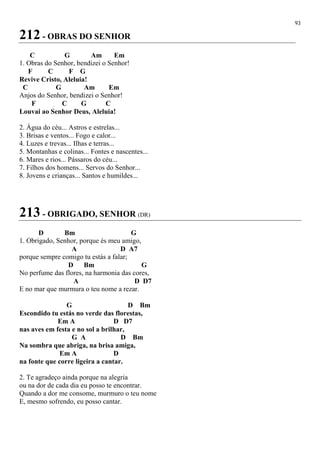 93
212 - OBRAS DO SENHOR
C G Am Em
1. Obras do Senhor, bendizei o Senhor!
F C F G
Revive Cristo, Aleluia!
C G Am Em
Anjos do Senhor, bendizei o Senhor!
F C G C
Louvai ao Senhor Deus, Aleluia!
2. Água do céu... Astros e estrelas...
3. Brisas e ventos... Fogo e calor...
4. Luzes e trevas... Ilhas e terras...
5. Montanhas e colinas... Fontes e nascentes...
6. Mares e rios... Pássaros do céu...
7. Filhos dos homens... Servos do Senhor...
8. Jovens e crianças... Santos e humildes...
213 - OBRIGADO, SENHOR (DR)
D Bm G
1. Obrigado, Senhor, porque és meu amigo,
A D A7
porque sempre comigo tu estás a falar;
D Bm G
No perfume das flores, na harmonia das cores,
A D D7
E no mar que murmura o teu nome a rezar.
G D Bm
Escondido tu estás no verde das florestas,
Em A D D7
nas aves em festa e no sol a brilhar,
G A D Bm
Na sombra que abriga, na brisa amiga,
Em A D
na fonte que corre ligeira a cantar.
2. Te agradeço ainda porque na alegria
ou na dor de cada dia eu posso te encontrar.
Quando a dor me consome, murmuro o teu nome
E, mesmo sofrendo, eu posso cantar.
 
