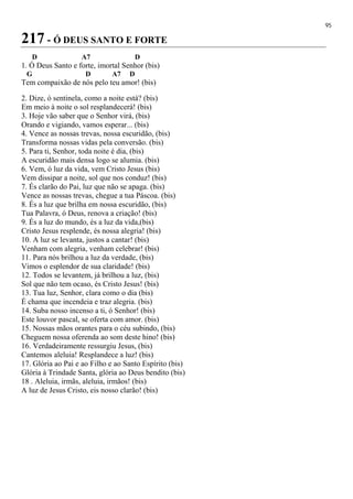 95
217 - Ó DEUS SANTO E FORTE
D A7 D
1. Ó Deus Santo e forte, imortal Senhor (bis)
G D A7 D
Tem compaixão de nós pelo teu amor! (bis)
2. Dize, ó sentinela, como a noite está? (bis)
Em meio à noite o sol resplandecerá! (bis)
3. Hoje vão saber que o Senhor virá, (bis)
Orando e vigiando, vamos esperar... (bis)
4. Vence as nossas trevas, nossa escuridão, (bis)
Transforma nossas vidas pela conversão. (bis)
5. Para ti, Senhor, toda noite é dia, (bis)
A escuridão mais densa logo se alumia. (bis)
6. Vem, ó luz da vida, vem Cristo Jesus (bis)
Vem dissipar a noite, sol que nos conduz! (bis)
7. És clarão do Pai, luz que não se apaga. (bis)
Vence as nossas trevas, chegue a tua Páscoa. (bis)
8. És a luz que brilha em nossa escuridão, (bis)
Tua Palavra, ó Deus, renova a criação! (bis)
9. És a luz do mundo, és a luz da vida,(bis)
Cristo Jesus resplende, és nossa alegria! (bis)
10. A luz se levanta, justos a cantar! (bis)
Venham com alegria, venham celebrar! (bis)
11. Para nós brilhou a luz da verdade, (bis)
Vimos o esplendor de sua claridade! (bis)
12. Todos se levantem, já brilhou a luz, (bis)
Sol que não tem ocaso, és Cristo Jesus! (bis)
13. Tua luz, Senhor, clara como o dia (bis)
É chama que incendeia e traz alegria. (bis)
14. Suba nosso incenso a ti, ó Senhor! (bis)
Este louvor pascal, se oferta com amor. (bis)
15. Nossas mãos orantes para o céu subindo, (bis)
Cheguem nossa oferenda ao som deste hino! (bis)
16. Verdadeiramente ressurgiu Jesus, (bis)
Cantemos aleluia! Resplandece a luz! (bis)
17. Glória ao Pai e ao Filho e ao Santo Espírito (bis)
Glória à Trindade Santa, glória ao Deus bendito (bis)
18 . Aleluia, irmãs, aleluia, irmãos! (bis)
A luz de Jesus Cristo, eis nosso clarão! (bis)
 