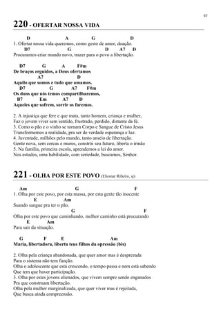 97
220 - OFERTAR NOSSA VIDA
D A G D
1. Ofertar nossa vida queremos, como gesto de amor, doação.
D7 G D A7 D
Procuramos criar mundo novo, trazer para o povo a libertação.
D7 G A F#m
De braços erguidos, a Deus ofertamos
A7 D
Aquilo que somos e tudo que amamos.
D7 G A7 F#m
Os dons que nós temos compartilharemos,
B7 Em A7 D
Aqueles que sofrem, sorrir os faremos.
2. A injustiça que fere e que mata, tanto homem, criança e mulher,
Faz o jovem viver sem sentido, frustrado, perdido, distante da fé.
3. Como o pão e o vinho se tornam Corpo e Sangue de Cristo Jesus
Transformemos a realidade, pra ser de verdade esperança e luz.
4. Juventude, milhões pelo mundo, tanto anseio de libertação.
Gente nova, sem cercas e muros, constrói seu futuro, liberta o irmão
5. Na família, primeira escola, aprendemos a lei do amor.
Nos estudos, uma habilidade, com seriedade, buscamos, Senhor.
221 - OLHA POR ESTE POVO (Eliomar Ribeiro, sj)
Am G F
1. Olha por este povo, por esta massa, por esta gente tão inocente
E Am
Suando sangue pra ter o pão.
G F
Olha por este povo que caminhando, melhor caminho está procurando
E Am
Para sair da situação.
G F E Am
Maria, libertadora, liberta teus filhos da opressão (bis)
2. Olha pela criança abandonada, que quer amor mas é desprezada
Para o sistema não tem função.
Olha o adolescente que está crescendo, o tempo passa e nem está sabendo
Que tem que haver participação.
3. Olha por estes jovens alienados, que vivem sempre sendo enganados
Pra que construam libertação.
Olha pela mulher marginalizada, que quer viver mas é rejeitada,
Que busca ainda compreensão.
 