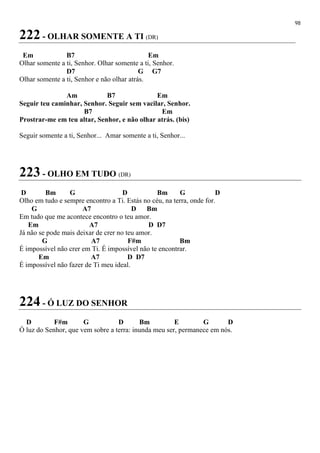 98
222 - OLHAR SOMENTE A TI (DR)
Em B7 Em
Olhar somente a ti, Senhor. Olhar somente a ti, Senhor.
D7 G G7
Olhar somente a ti, Senhor e não olhar atrás.
Am B7 Em
Seguir teu caminhar, Senhor. Seguir sem vacilar, Senhor.
B7 Em
Prostrar-me em teu altar, Senhor, e não olhar atrás. (bis)
Seguir somente a ti, Senhor... Amar somente a ti, Senhor...
223 - OLHO EM TUDO (DR)
D Bm G D Bm G D
Olho em tudo e sempre encontro a Ti. Estás no céu, na terra, onde for.
G A7 D Bm
Em tudo que me acontece encontro o teu amor.
Em A7 D D7
Já não se pode mais deixar de crer no teu amor.
G A7 F#m Bm
É impossível não crer em Ti. É impossível não te encontrar.
Em A7 D D7
É impossível não fazer de Ti meu ideal.
224 - Ó LUZ DO SENHOR
D F#m G D Bm E G D
Ó luz do Senhor, que vem sobre a terra: inunda meu ser, permanece em nós.
 