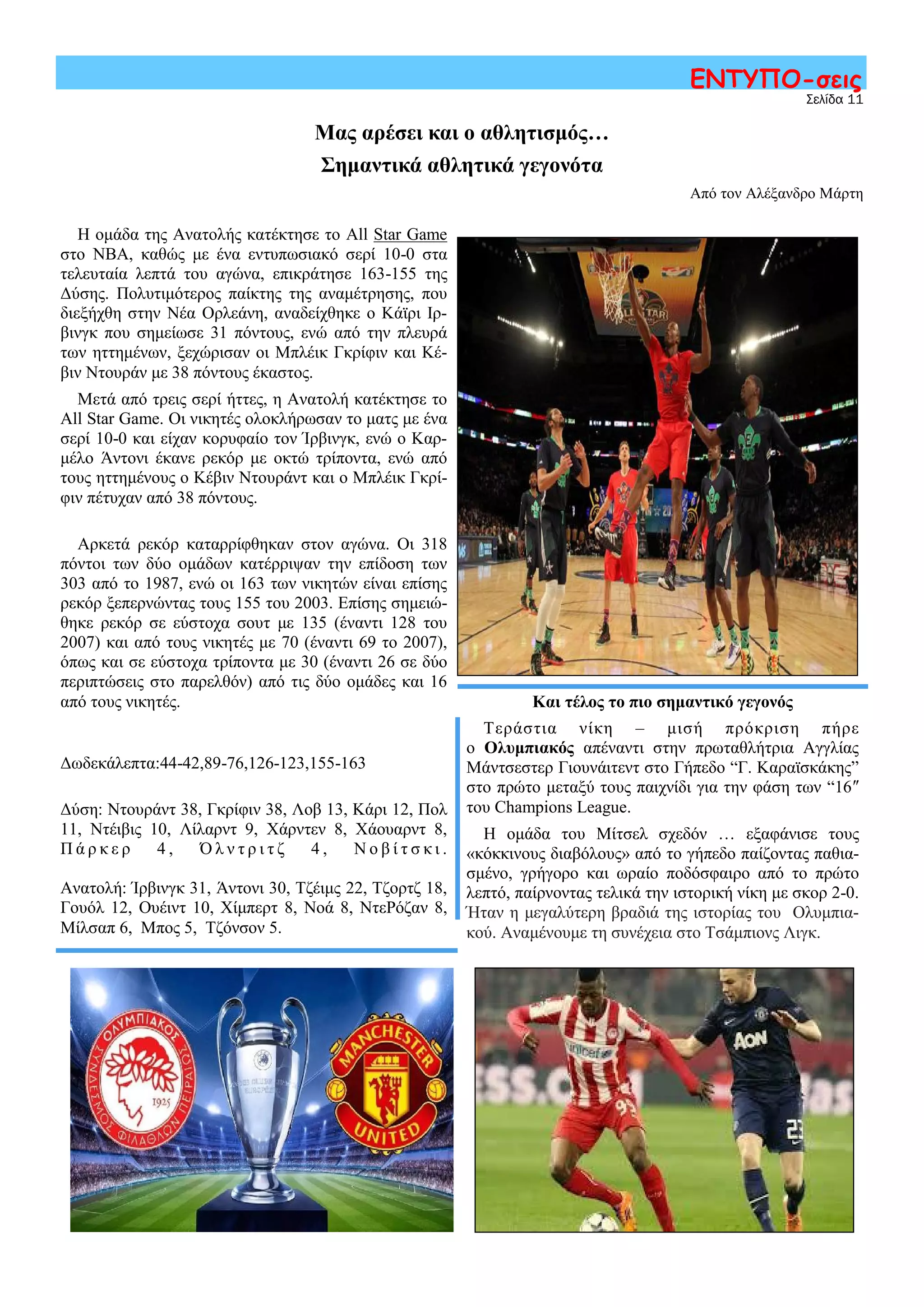 Μας αρέσει και ο αθλητισμός…
Σημαντικά αθλητικά γεγονότα
Από τον Αλέξανδρο Μάρτη
Σελίδα 11
ΕΝΤΥΠΟ-σεις
Η ομάδα της Ανατολής κατέκτησε το All Star Game
στο ΝΒΑ, καθώς με ένα εντυπωσιακό σερί 10-0 στα
τελευταία λεπτά του αγώνα, επικράτησε 163-155 της
Δύσης. Πολυτιμότερος παίκτης της αναμέτρησης, που
διεξήχθη στην Νέα Ορλεάνη, αναδείχθηκε ο Κάϊρι Ιρ-
βινγκ που σημείωσε 31 πόντους, ενώ από την πλευρά
των ηττημένων, ξεχώρισαν οι Μπλέικ Γκρίφιν και Κέ-
βιν Ντουράν με 38 πόντους έκαστος.
Μετά από τρεις σερί ήττες, η Ανατολή κατέκτησε το
All Star Game. Οι νικητές ολοκλήρωσαν το ματς με ένα
σερί 10-0 και είχαν κορυφαίο τον Ίρβινγκ, ενώ ο Καρ-
μέλο Άντονι έκανε ρεκόρ με οκτώ τρίποντα, ενώ από
τους ηττημένους ο Κέβιν Ντουράντ και ο Μπλέικ Γκρί-
φιν πέτυχαν από 38 πόντους.
Αρκετά ρεκόρ καταρρίφθηκαν στον αγώνα. Οι 318
πόντοι των δύο ομάδων κατέρριψαν την επίδοση των
303 από το 1987, ενώ οι 163 των νικητών είναι επίσης
ρεκόρ ξεπερνώντας τους 155 του 2003. Επίσης σημειώ-
θηκε ρεκόρ σε εύστοχα σουτ με 135 (έναντι 128 του
2007) και από τους νικητές με 70 (έναντι 69 το 2007),
όπως και σε εύστοχα τρίποντα με 30 (έναντι 26 σε δύο
περιπτώσεις στο παρελθόν) από τις δύο ομάδες και 16
από τους νικητές. Και τέλος το πιο σημαντικό γεγονός
Τεράστια νίκη – μισή πρόκριση πήρε
ο Ολυμπιακός απέναντι στην πρωταθλήτρια Αγγλίας
Μάντσεστερ Γιουνάιτεντ στο Γήπεδο “Γ. Καραϊσκάκης”
στο πρώτο μεταξύ τους παιχνίδι για την φάση των “16″
του Champions League.
Η ομάδα του Μίτσελ σχεδόν … εξαφάνισε τους
«κόκκινους διαβόλους» από το γήπεδο παίζοντας παθια-
σμένο, γρήγορο και ωραίο ποδόσφαιρο από το πρώτο
λεπτό, παίρνοντας τελικά την ιστορική νίκη με σκορ 2-0.
Ήταν η μεγαλύτερη βραδιά της ιστορίας του Ολυμπια-
κού. Αναμένουμε τη συνέχεια στο Τσάμπιονς Λιγκ.
Δωδεκάλεπτα:44-42,89-76,126-123,155-163
Δύση: Ντουράντ 38, Γκρίφιν 38, Λοβ 13, Κάρι 12, Πολ
11, Ντέιβις 10, Λίλαρντ 9, Χάρντεν 8, Χάουαρντ 8,
Π ά ρ κ ε ρ 4 , Ό λ ν τ ρ ι τ ζ 4 , Ν ο β ί τ σ κ ι .
Ανατολή: Ίρβινγκ 31, Άντονι 30, Τζέιμς 22, Τζορτζ 18,
Γουόλ 12, Ουέιντ 10, Χίμπερτ 8, Νοά 8, ΝτεΡόζαν 8,
Μίλσαπ 6, Μπος 5, Τζόνσον 5.
 