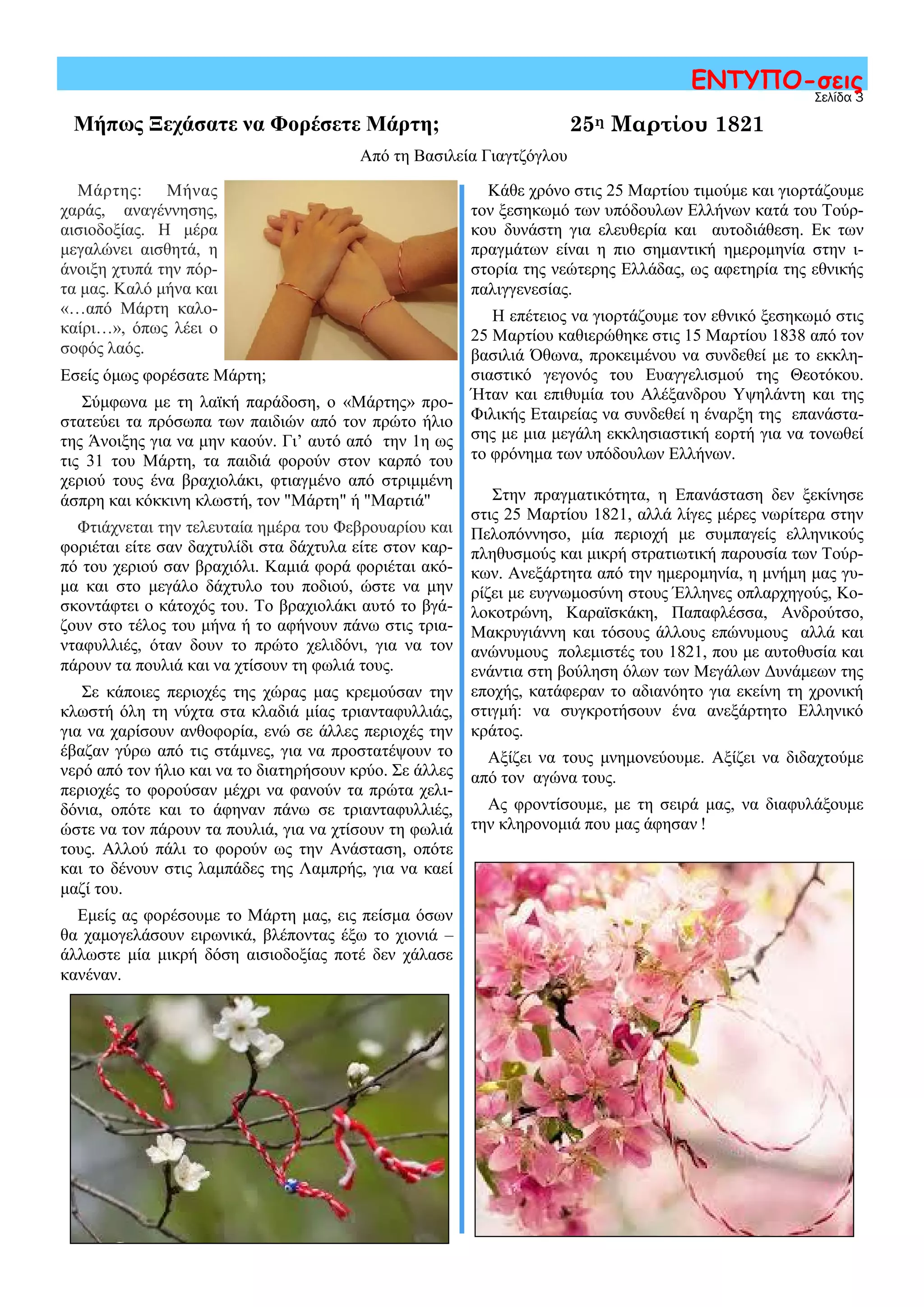 Σελίδα 3
ΕΝΤΥΠΟ-σεις
Μήπως Ξεχάσατε να Φορέσετε Μάρτη;
Μάρτης: Μήνας
χαράς, αναγέννησης,
αισιοδοξίας. Η μέρα
μεγαλώνει αισθητά, η
άνοιξη χτυπά την πόρ-
τα μας. Καλό μήνα και
«…από Μάρτη καλο-
καίρι…», όπως λέει ο
σοφός λαός.
Εσείς όμως φορέσατε Μάρτη;
Σύμφωνα με τη λαϊκή παράδοση, ο «Μάρτης» προ-
στατεύει τα πρόσωπα των παιδιών από τον πρώτο ήλιο
της Άνοιξης για να μην καούν. Γι’ αυτό από την 1η ως
τις 31 του Μάρτη, τα παιδιά φορούν στον καρπό του
χεριού τους ένα βραχιολάκι, φτιαγμένο από στριμμένη
άσπρη και κόκκινη κλωστή, τον "Μάρτη" ή "Μαρτιά"
Φτιάχνεται την τελευταία ημέρα του Φεβρουαρίου και
φοριέται είτε σαν δαχτυλίδι στα δάχτυλα είτε στον καρ-
πό του χεριού σαν βραχιόλι. Καμιά φορά φοριέται ακό-
μα και στο μεγάλο δάχτυλο του ποδιού, ώστε να μην
σκοντάφτει ο κάτοχός του. Το βραχιολάκι αυτό το βγά-
ζουν στο τέλος του μήνα ή το αφήνουν πάνω στις τρια-
νταφυλλιές, όταν δουν το πρώτο χελιδόνι, για να τον
πάρουν τα πουλιά και να χτίσουν τη φωλιά τους.
Σε κάποιες περιοχές της χώρας μας κρεμούσαν την
κλωστή όλη τη νύχτα στα κλαδιά μίας τριανταφυλλιάς,
για να χαρίσουν ανθοφορία, ενώ σε άλλες περιοχές την
έβαζαν γύρω από τις στάμνες, για να προστατέψουν το
νερό από τον ήλιο και να το διατηρήσουν κρύο. Σε άλλες
περιοχές το φορούσαν μέχρι να φανούν τα πρώτα χελι-
δόνια, οπότε και το άφηναν πάνω σε τριανταφυλλιές,
ώστε να τον πάρουν τα πουλιά, για να χτίσουν τη φωλιά
τους. Αλλού πάλι το φορούν ως την Ανάσταση, οπότε
και το δένουν στις λαμπάδες της Λαμπρής, για να καεί
μαζί του.
Εμείς ας φορέσουμε το Μάρτη μας, εις πείσμα όσων
θα χαμογελάσουν ειρωνικά, βλέποντας έξω το χιονιά –
άλλωστε μία μικρή δόση αισιοδοξίας ποτέ δεν χάλασε
κανέναν.
Κάθε χρόνο στις 25 Μαρτίου τιμούμε και γιορτάζουμε
τον ξεσηκωμό των υπόδουλων Ελλήνων κατά του Τούρ-
κου δυνάστη για ελευθερία και αυτοδιάθεση. Εκ των
πραγμάτων είναι η πιο σημαντική ημερομηνία στην ι-
στορία της νεώτερης Ελλάδας, ως αφετηρία της εθνικής
παλιγγενεσίας.
Η επέτειος να γιορτάζουμε τον εθνικό ξεσηκωμό στις
25 Μαρτίου καθιερώθηκε στις 15 Μαρτίου 1838 από τον
βασιλιά Όθωνα, προκειμένου να συνδεθεί με το εκκλη-
σιαστικό γεγονός του Ευαγγελισμού της Θεοτόκου.
Ήταν και επιθυμία του Αλέξανδρου Υψηλάντη και της
Φιλικής Εταιρείας να συνδεθεί η έναρξη της επανάστα-
σης με μια μεγάλη εκκλησιαστική εορτή για να τονωθεί
το φρόνημα των υπόδουλων Ελλήνων.
Στην πραγματικότητα, η Επανάσταση δεν ξεκίνησε
στις 25 Μαρτίου 1821, αλλά λίγες μέρες νωρίτερα στην
Πελοπόννησο, μία περιοχή με συμπαγείς ελληνικούς
πληθυσμούς και μικρή στρατιωτική παρουσία των Τούρ-
κων. Ανεξάρτητα από την ημερομηνία, η μνήμη μας γυ-
ρίζει με ευγνωμοσύνη στους Έλληνες οπλαρχηγούς, Κο-
λοκοτρώνη, Καραϊσκάκη, Παπαφλέσσα, Ανδρούτσο,
Μακρυγιάννη και τόσους άλλους επώνυμους αλλά και
ανώνυμους πολεμιστές του 1821, που με αυτοθυσία και
ενάντια στη βούληση όλων των Μεγάλων Δυνάμεων της
εποχής, κατάφεραν το αδιανόητο για εκείνη τη χρονική
στιγμή: να συγκροτήσουν ένα ανεξάρτητο Ελληνικό
κράτος.
Αξίζει να τους μνημονεύουμε. Αξίζει να διδαχτούμε
από τον αγώνα τους.
Ας φροντίσουμε, με τη σειρά μας, να διαφυλάξουμε
την κληρονομιά που μας άφησαν !
25η Μαρτίου 1821
Από τη Βασιλεία Γιαγτζόγλου
 