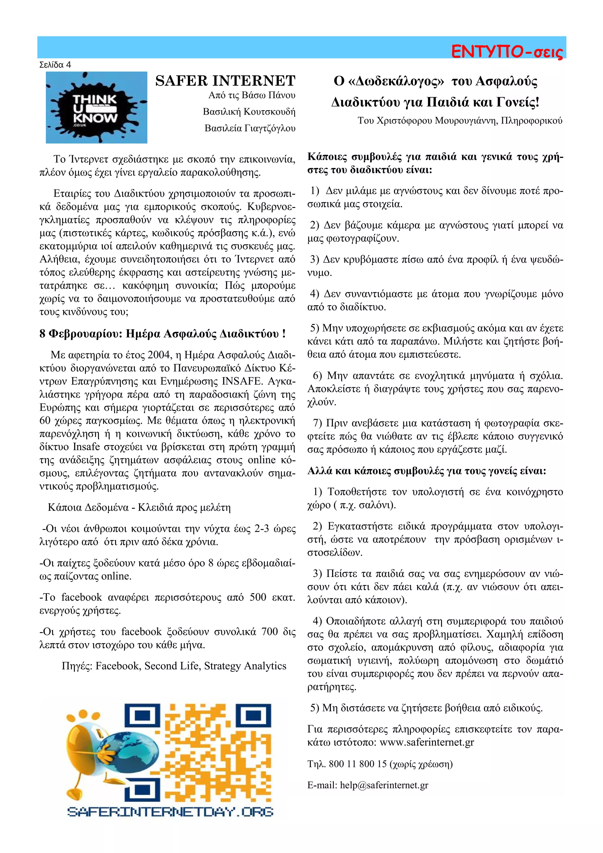 Σελίδα 4
ΕΝΤΥΠΟ-σεις
SAFER INTERNET
Από τις Βάσω Πάνου
Βασιλική Κουτσκουδή
Βασιλεία Γιαγτζόγλου
Το Ίντερνετ σχεδιάστηκε με σκοπό την επικοινωνία,
πλέον όμως έχει γίνει εργαλείο παρακολούθησης.
Εταιρίες του Διαδικτύου χρησιμοποιούν τα προσωπι-
κά δεδομένα μας για εμπορικούς σκοπούς. Κυβερνοε-
γκληματίες προσπαθούν να κλέψουν τις πληροφορίες
μας (πιστωτικές κάρτες, κωδικούς πρόσβασης κ.ά.), ενώ
εκατομμύρια ιοί απειλούν καθημερινά τις συσκευές μας.
Αλήθεια, έχουμε συνειδητοποιήσει ότι το Ίντερνετ από
τόπος ελεύθερης έκφρασης και αστείρευτης γνώσης με-
τατράπηκε σε… κακόφημη συνοικία; Πώς μπορούμε
χωρίς να το δαιμονοποιήσουμε να προστατευθούμε από
τους κινδύνους του;
8 Φεβρουαρίου: Ημέρα Ασφαλούς Διαδικτύου !
Με αφετηρία το έτος 2004, η Ημέρα Ασφαλούς Διαδι-
κτύου διοργανώνεται από το Πανευρωπαϊκό Δίκτυο Κέ-
ντρων Επαγρύπνησης και Ενημέρωσης INSAFE. Αγκα-
λιάστηκε γρήγορα πέρα από τη παραδοσιακή ζώνη της
Ευρώπης και σήμερα γιορτάζεται σε περισσότερες από
60 χώρες παγκοσμίως. Με θέματα όπως η ηλεκτρονική
παρενόχληση ή η κοινωνική δικτύωση, κάθε χρόνο το
δίκτυο Insafe στοχεύει να βρίσκεται στη πρώτη γραμμή
της ανάδειξης ζητημάτων ασφάλειας στους online κό-
σμους, επιλέγοντας ζητήματα που αντανακλούν σημα-
ντικούς προβληματισμούς.
Κάποια Δεδομένα - Κλειδιά προς μελέτη
-Οι νέοι άνθρωποι κοιμούνται την νύχτα έως 2-3 ώρες
λιγότερο από ότι πριν από δέκα χρόνια.
-Οι παίχτες ξοδεύουν κατά μέσο όρο 8 ώρες εβδομαδιαί-
ως παίζοντας online.
-Το facebook αναφέρει περισσότερους από 500 εκατ.
ενεργούς χρήστες.
-Οι χρήστες του facebook ξοδεύουν συνολικά 700 δις
λεπτά στον ιστοχώρο του κάθε μήνα.
Πηγές: Facebook, Second Life, Strategy Analytics
Ο «Δωδεκάλογος» του Ασφαλούς
Διαδικτύου για Παιδιά και Γονείς!
Του Χριστόφορου Μουρουγιάννη, Πληροφορικού
Κάποιες συμβουλές για παιδιά και γενικά τους χρή-
στες του διαδικτύου είναι:
1) Δεν μιλάμε με αγνώστους και δεν δίνουμε ποτέ προ-
σωπικά μας στοιχεία.
2) Δεν βάζουμε κάμερα με αγνώστους γιατί μπορεί να
μας φωτογραφίζουν.
3) Δεν κρυβόμαστε πίσω από ένα προφίλ ή ένα ψευδώ-
νυμο.
4) Δεν συναντιόμαστε με άτομα που γνωρίζουμε μόνο
από το διαδίκτυο.
5) Μην υποχωρήσετε σε εκβιασμούς ακόμα και αν έχετε
κάνει κάτι από τα παραπάνω. Μιλήστε και ζητήστε βοή-
θεια από άτομα που εμπιστεύεστε.
6) Μην απαντάτε σε ενοχλητικά μηνύματα ή σχόλια.
Αποκλείστε ή διαγράψτε τους χρήστες που σας παρενο-
χλούν.
7) Πριν ανεβάσετε μια κατάσταση ή φωτογραφία σκε-
φτείτε πώς θα νιώθατε αν τις έβλεπε κάποιο συγγενικό
σας πρόσωπο ή κάποιος που εργάζεστε μαζί.
Αλλά και κάποιες συμβουλές για τους γονείς είναι:
1) Τοποθετήστε τον υπολογιστή σε ένα κοινόχρηστο
χώρο ( π.χ. σαλόνι).
2) Εγκαταστήστε ειδικά προγράμματα στον υπολογι-
στή, ώστε να αποτρέπουν την πρόσβαση ορισμένων ι-
στοσελίδων.
3) Πείστε τα παιδιά σας να σας ενημερώσουν αν νιώ-
σουν ότι κάτι δεν πάει καλά (π.χ. αν νιώσουν ότι απει-
λούνται από κάποιον).
4) Οποιαδήποτε αλλαγή στη συμπεριφορά του παιδιού
σας θα πρέπει να σας προβληματίσει. Χαμηλή επίδοση
στο σχολείο, απομάκρυνση από φίλους, αδιαφορία για
σωματική υγιεινή, πολύωρη απομόνωση στο δωμάτιό
του είναι συμπεριφορές που δεν πρέπει να περνούν απα-
ρατήρητες.
5) Μη διστάσετε να ζητήσετε βοήθεια από ειδικούς.
Για περισσότερες πληροφορίες επισκεφτείτε τον παρα-
κάτω ιστότοπο: www.saferinternet.gr
Τηλ. 800 11 800 15 (χωρίς χρέωση)
E-mail: help@saferinternet.gr
 