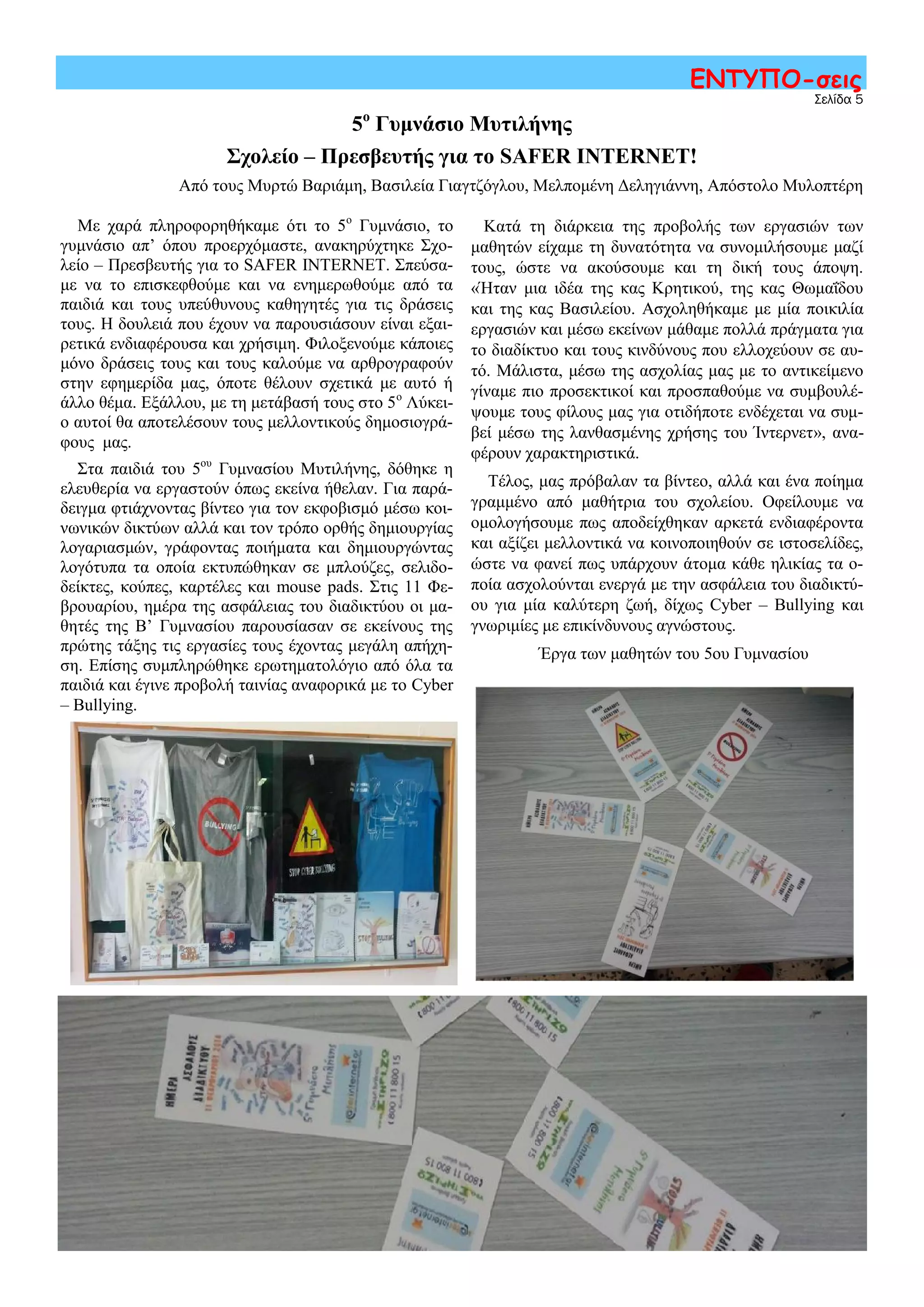 Σελίδα 5
ΕΝΤΥΠΟ-σεις
5ο
Γυμνάσιο Μυτιλήνης
Σχολείο – Πρεσβευτής για το SAFER INTERNET!
Από τους Μυρτώ Βαριάμη, Βασιλεία Γιαγτζόγλου, Μελπομένη Δεληγιάννη, Απόστολο Μυλοπτέρη
Με χαρά πληροφορηθήκαμε ότι το 5ο
Γυμνάσιο, το
γυμνάσιο απ’ όπου προερχόμαστε, ανακηρύχτηκε Σχο-
λείο – Πρεσβευτής για το SAFER INTERNET. Σπεύσα-
με να το επισκεφθούμε και να ενημερωθούμε από τα
παιδιά και τους υπεύθυνους καθηγητές για τις δράσεις
τους. Η δουλειά που έχουν να παρουσιάσουν είναι εξαι-
ρετικά ενδιαφέρουσα και χρήσιμη. Φιλοξενούμε κάποιες
μόνο δράσεις τους και τους καλούμε να αρθρογραφούν
στην εφημερίδα μας, όποτε θέλουν σχετικά με αυτό ή
άλλο θέμα. Εξάλλου, με τη μετάβασή τους στο 5ο
Λύκει-
ο αυτοί θα αποτελέσουν τους μελλοντικούς δημοσιογρά-
φους μας.
Στα παιδιά του 5ου
Γυμνασίου Μυτιλήνης, δόθηκε η
ελευθερία να εργαστούν όπως εκείνα ήθελαν. Για παρά-
δειγμα φτιάχνοντας βίντεο για τον εκφοβισμό μέσω κοι-
νωνικών δικτύων αλλά και τον τρόπο ορθής δημιουργίας
λογαριασμών, γράφοντας ποιήματα και δημιουργώντας
λογότυπα τα οποία εκτυπώθηκαν σε μπλούζες, σελιδο-
δείκτες, κούπες, καρτέλες και mouse pads. Στις 11 Φε-
βρουαρίου, ημέρα της ασφάλειας του διαδικτύου οι μα-
θητές της Β’ Γυμνασίου παρουσίασαν σε εκείνους της
πρώτης τάξης τις εργασίες τους έχοντας μεγάλη απήχη-
ση. Επίσης συμπληρώθηκε ερωτηματολόγιο από όλα τα
παιδιά και έγινε προβολή ταινίας αναφορικά με το Cyber
– Bullying.
Κατά τη διάρκεια της προβολής των εργασιών των
μαθητών είχαμε τη δυνατότητα να συνομιλήσουμε μαζί
τους, ώστε να ακούσουμε και τη δική τους άποψη.
«Ήταν μια ιδέα της κας Κρητικού, της κας Θωμαΐδου
και της κας Βασιλείου. Ασχοληθήκαμε με μία ποικιλία
εργασιών και μέσω εκείνων μάθαμε πολλά πράγματα για
το διαδίκτυο και τους κινδύνους που ελλοχεύουν σε αυ-
τό. Μάλιστα, μέσω της ασχολίας μας με το αντικείμενο
γίναμε πιο προσεκτικοί και προσπαθούμε να συμβουλέ-
ψουμε τους φίλους μας για οτιδήποτε ενδέχεται να συμ-
βεί μέσω της λανθασμένης χρήσης του Ίντερνετ», ανα-
φέρουν χαρακτηριστικά.
Τέλος, μας πρόβαλαν τα βίντεο, αλλά και ένα ποίημα
γραμμένο από μαθήτρια του σχολείου. Οφείλουμε να
ομολογήσουμε πως αποδείχθηκαν αρκετά ενδιαφέροντα
και αξίζει μελλοντικά να κοινοποιηθούν σε ιστοσελίδες,
ώστε να φανεί πως υπάρχουν άτομα κάθε ηλικίας τα ο-
ποία ασχολούνται ενεργά με την ασφάλεια του διαδικτύ-
ου για μία καλύτερη ζωή, δίχως Cyber – Bullying και
γνωριμίες με επικίνδυνους αγνώστους.
Έργα των μαθητών του 5ου Γυμνασίου
 