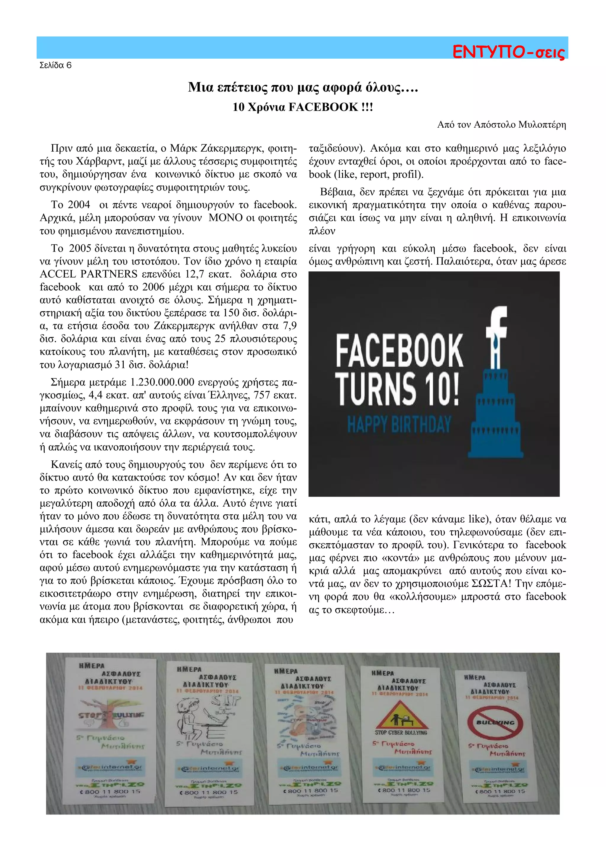 Πριν από μια δεκαετία, ο Μάρκ Ζάκερμπεργκ, φοιτη-
τής του Χάρβαρντ, μαζί με άλλους τέσσερις συμφοιτητές
του, δημιούργησαν ένα κοινωνικό δίκτυο με σκοπό να
συγκρίνουν φωτογραφίες συμφοιτητριών τους.
Το 2004 οι πέντε νεαροί δημιουργούν το facebook.
Αρχικά, μέλη μπορούσαν να γίνουν ΜΟΝΟ οι φοιτητές
του φημισμένου πανεπιστημίου.
Το 2005 δίνεται η δυνατότητα στους μαθητές λυκείου
να γίνουν μέλη του ιστοτόπου. Τον ίδιο χρόνο η εταιρία
ACCEL PARTNERS επενδύει 12,7 εκατ. δολάρια στο
facebook και από το 2006 μέχρι και σήμερα το δίκτυο
αυτό καθίσταται ανοιχτό σε όλους. Σήμερα η χρηματι-
στηριακή αξία του δικτύου ξεπέρασε τα 150 δισ. δολάρι-
α, τα ετήσια έσοδα του Ζάκερμπεργκ ανήλθαν στα 7,9
δισ. δολάρια και είναι ένας από τους 25 πλουσιότερους
κατοίκους του πλανήτη, με καταθέσεις στον προσωπικό
του λογαριασμό 31 δισ. δολάρια!
Σήμερα μετράμε 1.230.000.000 ενεργούς χρήστες πα-
γκοσμίως, 4,4 εκατ. απ' αυτούς είναι Έλληνες, 757 εκατ.
μπαίνουν καθημερινά στο προφίλ τους για να επικοινω-
νήσουν, να ενημερωθούν, να εκφράσουν τη γνώμη τους,
να διαβάσουν τις απόψεις άλλων, να κουτσομπολέψουν
ή απλώς να ικανοποιήσουν την περιέργειά τους.
Κανείς από τους δημιουργούς του δεν περίμενε ότι το
δίκτυο αυτό θα κατακτούσε τον κόσμο! Αν και δεν ήταν
το πρώτο κοινωνικό δίκτυο που εμφανίστηκε, είχε την
μεγαλύτερη αποδοχή από όλα τα άλλα. Αυτό έγινε γιατί
ήταν το μόνο που έδωσε τη δυνατότητα στα μέλη του να
μιλήσουν άμεσα και δωρεάν με ανθρώπους που βρίσκο-
νται σε κάθε γωνιά του πλανήτη. Μπορούμε να πούμε
ότι το facebook έχει αλλάξει την καθημερινότητά μας,
αφού μέσω αυτού ενημερωνόμαστε για την κατάσταση ή
για το πού βρίσκεται κάποιος. Έχουμε πρόσβαση όλο το
εικοσιτετράωρο στην ενημέρωση, διατηρεί την επικοι-
νωνία με άτομα που βρίσκονται σε διαφορετική χώρα, ή
ακόμα και ήπειρο (μετανάστες, φοιτητές, άνθρωποι που
ταξιδεύουν). Ακόμα και στο καθημερινό μας λεξιλόγιο
έχουν ενταχθεί όροι, οι οποίοι προέρχονται από το face-
book (like, report, profil).
Βέβαια, δεν πρέπει να ξεχνάμε ότι πρόκειται για μια
εικονική πραγματικότητα την οποία ο καθένας παρου-
σιάζει και ίσως να μην είναι η αληθινή. Η επικοινωνία
πλέον
είναι γρήγορη και εύκολη μέσω facebook, δεν είναι
όμως ανθρώπινη και ζεστή. Παλαιότερα, όταν μας άρεσε
κάτι, απλά το λέγαμε (δεν κάναμε like), όταν θέλαμε να
μάθουμε τα νέα κάποιου, του τηλεφωνούσαμε (δεν επι-
σκεπτόμασταν το προφίλ του). Γενικότερα το facebook
μας φέρνει πιο «κοντά» με ανθρώπους που μένουν μα-
κριά αλλά μας απομακρύνει από αυτούς που είναι κο-
ντά μας, αν δεν το χρησιμοποιούμε ΣΩΣΤΑ! Την επόμε-
νη φορά που θα «κολλήσουμε» μπροστά στο facebook
ας το σκεφτούμε…
Σελίδα 6
ΕΝΤΥΠΟ-σεις
Μια επέτειος που μας αφορά όλους….
10 Χρόνια FACEBOOK !!!
Από τον Απόστολο Μυλοπτέρη
 