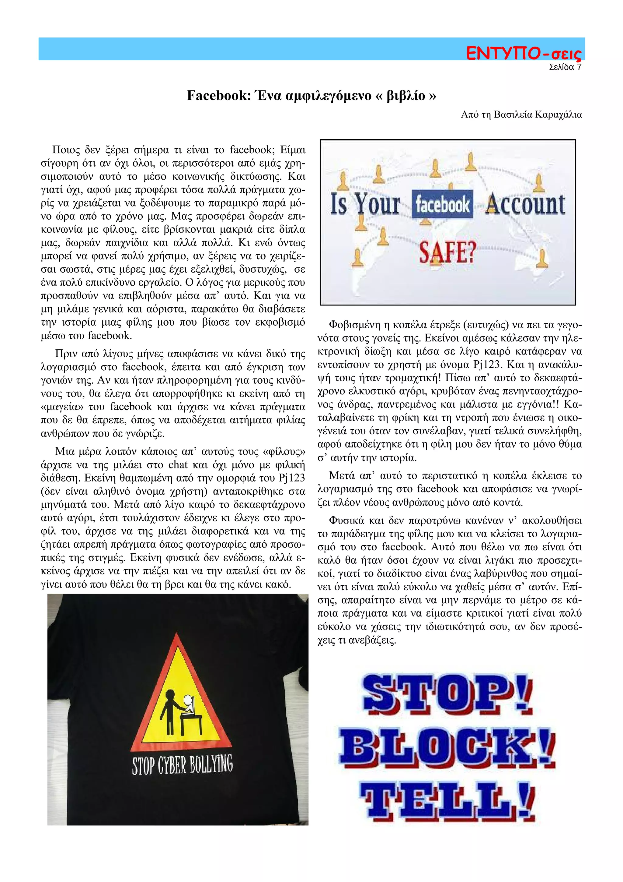 Φοβισμένη η κοπέλα έτρεξε (ευτυχώς) να πει τα γεγο-
νότα στους γονείς της. Εκείνοι αμέσως κάλεσαν την ηλε-
κτρονική δίωξη και μέσα σε λίγο καιρό κατάφεραν να
εντοπίσουν το χρηστή με όνομα Pj123. Και η ανακάλυ-
ψή τους ήταν τρομαχτική! Πίσω απ’ αυτό το δεκαεφτά-
χρονο ελκυστικό αγόρι, κρυβόταν ένας πενηνταοχτάχρο-
νος άνδρας, παντρεμένος και μάλιστα με εγγόνια!! Κα-
ταλαβαίνετε τη φρίκη και τη ντροπή που ένιωσε η οικο-
γένειά του όταν τον συνέλαβαν, γιατί τελικά συνελήφθη,
αφού αποδείχτηκε ότι η φίλη μου δεν ήταν το μόνο θύμα
σ’ αυτήν την ιστορία.
Μετά απ’ αυτό το περιστατικό η κοπέλα έκλεισε το
λογαριασμό της στο facebook και αποφάσισε να γνωρί-
ζει πλέον νέους ανθρώπους μόνο από κοντά.
Φυσικά και δεν παροτρύνω κανέναν ν’ ακολουθήσει
το παράδειγμα της φίλης μου και να κλείσει το λογαρια-
σμό του στο facebook. Αυτό που θέλω να πω είναι ότι
καλό θα ήταν όσοι έχουν να είναι λιγάκι πιο προσεχτι-
κοί, γιατί το διαδίκτυο είναι ένας λαβύρινθος που σημαί-
νει ότι είναι πολύ εύκολο να χαθείς μέσα σ’ αυτόν. Επί-
σης, απαραίτητο είναι να μην περνάμε το μέτρο σε κά-
ποια πράγματα και να είμαστε κριτικοί γιατί είναι πολύ
εύκολο να χάσεις την ιδιωτικότητά σου, αν δεν προσέ-
χεις τι ανεβάζεις.
Σελίδα 7
ΕΝΤΥΠΟ-σεις
Facebook: Ένα αμφιλεγόμενο « βιβλίο »
Από τη Βασιλεία Καραχάλια
Ποιος δεν ξέρει σήμερα τι είναι το facebook; Είμαι
σίγουρη ότι αν όχι όλοι, οι περισσότεροι από εμάς χρη-
σιμοποιούν αυτό το μέσο κοινωνικής δικτύωσης. Και
γιατί όχι, αφού μας προφέρει τόσα πολλά πράγματα χω-
ρίς να χρειάζεται να ξοδέψουμε το παραμικρό παρά μό-
νο ώρα από το χρόνο μας. Μας προσφέρει δωρεάν επι-
κοινωνία με φίλους, είτε βρίσκονται μακριά είτε δίπλα
μας, δωρεάν παιχνίδια και αλλά πολλά. Κι ενώ όντως
μπορεί να φανεί πολύ χρήσιμο, αν ξέρεις να το χειρίζε-
σαι σωστά, στις μέρες μας έχει εξελιχθεί, δυστυχώς, σε
ένα πολύ επικίνδυνο εργαλείο. Ο λόγος για μερικούς που
προσπαθούν να επιβληθούν μέσα απ’ αυτό. Και για να
μη μιλάμε γενικά και αόριστα, παρακάτω θα διαβάσετε
την ιστορία μιας φίλης μου που βίωσε τον εκφοβισμό
μέσω του facebook.
Πριν από λίγους μήνες αποφάσισε να κάνει δικό της
λογαριασμό στο facebook, έπειτα και από έγκριση των
γονιών της. Αν και ήταν πληροφορημένη για τους κινδύ-
νους του, θα έλεγα ότι απορροφήθηκε κι εκείνη από τη
«μαγεία» του facebook και άρχισε να κάνει πράγματα
που δε θα έπρεπε, όπως να αποδέχεται αιτήματα φιλίας
ανθρώπων που δε γνώριζε.
Μια μέρα λοιπόν κάποιος απ’ αυτούς τους «φίλους»
άρχισε να της μιλάει στο chat και όχι μόνο με φιλική
διάθεση. Εκείνη θαμπωμένη από την ομορφιά του Pj123
(δεν είναι αληθινό όνομα χρήστη) ανταποκρίθηκε στα
μηνύματά του. Μετά από λίγο καιρό το δεκαεφτάχρονο
αυτό αγόρι, έτσι τουλάχιστον έδειχνε κι έλεγε στο προ-
φίλ του, άρχισε να της μιλάει διαφορετικά και να της
ζητάει απρεπή πράγματα όπως φωτογραφίες από προσω-
πικές της στιγμές. Εκείνη φυσικά δεν ενέδωσε, αλλά ε-
κείνος άρχισε να την πιέζει και να την απειλεί ότι αν δε
γίνει αυτό που θέλει θα τη βρει και θα της κάνει κακό.
 
