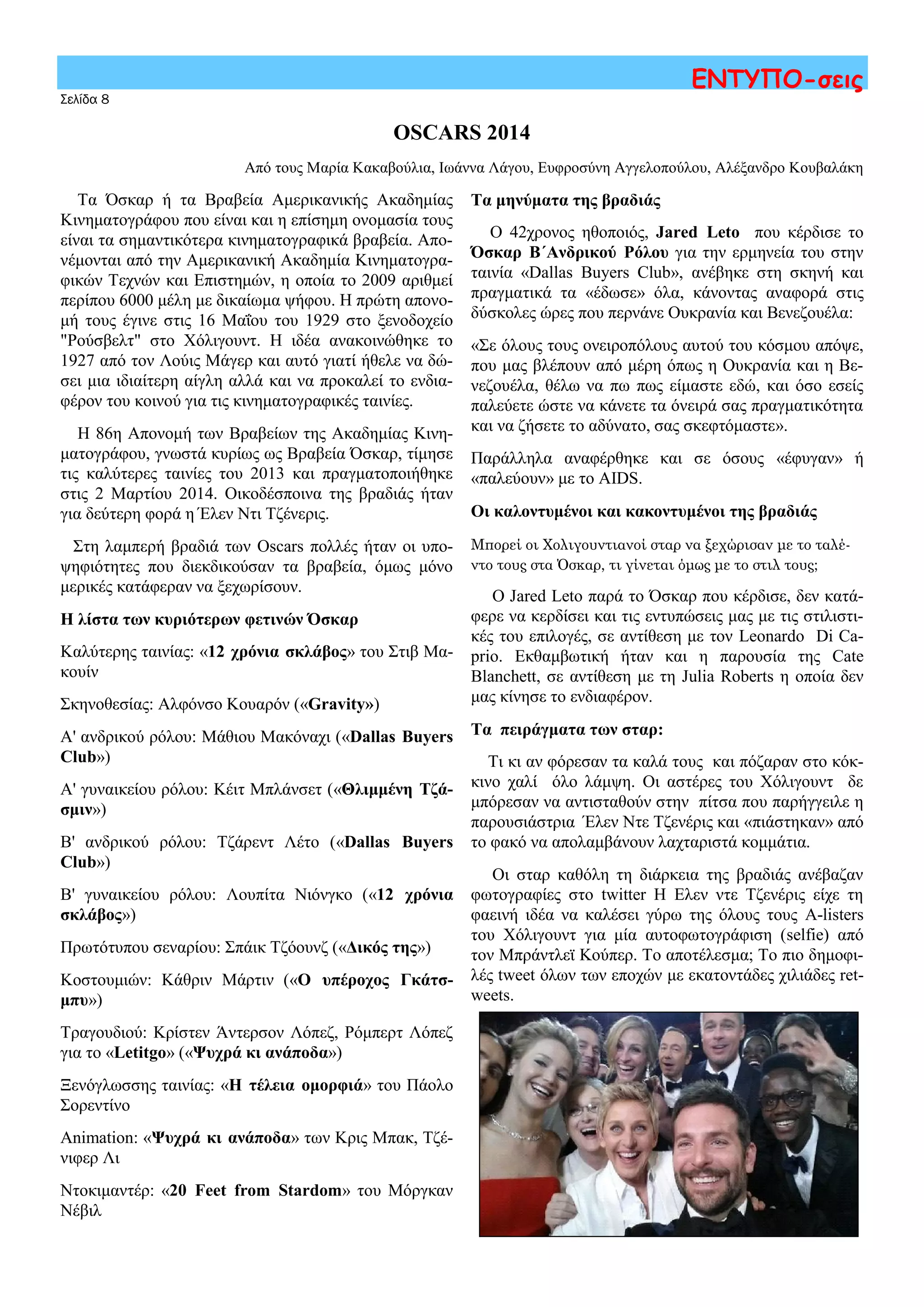 OSCARS 2014
Από τους Μαρία Κακαβούλια, Ιωάννα Λάγου, Ευφροσύνη Αγγελοπούλου, Αλέξανδρο Κουβαλάκη
Σελίδα 8
ΕΝΤΥΠΟ-σεις
Τα μηνύματα της βραδιάς
Ο 42χρονος ηθοποιός, Jared Leto που κέρδισε το
Όσκαρ Β΄Ανδρικού Ρόλου για την ερμηνεία του στην
ταινία «Dallas Buyers Club», ανέβηκε στη σκηνή και
πραγματικά τα «έδωσε» όλα, κάνοντας αναφορά στις
δύσκολες ώρες που περνάνε Ουκρανία και Βενεζουέλα:
«Σε όλους τους ονειροπόλους αυτού του κόσμου απόψε,
που μας βλέπουν από μέρη όπως η Ουκρανία και η Βε-
νεζουέλα, θέλω να πω πως είμαστε εδώ, και όσο εσείς
παλεύετε ώστε να κάνετε τα όνειρά σας πραγματικότητα
και να ζήσετε το αδύνατο, σας σκεφτόμαστε».
Παράλληλα αναφέρθηκε και σε όσους «έφυγαν» ή
«παλεύουν» με το AIDS.
Οι καλοντυμένοι και κακοντυμένοι της βραδιάς
Μπορεί οι Χολιγουντιανοί σταρ να ξεχώρισαν με το ταλέ-
ντο τους στα Όσκαρ, τι γίνεται όμως με το στιλ τους;
Ο Jared Leto παρά το Όσκαρ που κέρδισε, δεν κατά-
φερε να κερδίσει και τις εντυπώσεις μας με τις στιλιστι-
κές του επιλογές, σε αντίθεση με τον Leonardo Di Ca-
prio. Εκθαμβωτική ήταν και η παρουσία της Cate
Blanchett, σε αντίθεση με τη Julia Roberts η οποία δεν
μας κίνησε το ενδιαφέρον.
Τα πειράγματα των σταρ:
Τι κι αν φόρεσαν τα καλά τους και πόζαραν στο κόκ-
κινο χαλί όλο λάμψη. Οι αστέρες του Χόλιγουντ δε
μπόρεσαν να αντισταθούν στην πίτσα που παρήγγειλε η
παρουσιάστρια Έλεν Ντε Τζενέρις και «πιάστηκαν» από
το φακό να απολαμβάνουν λαχταριστά κομμάτια.
Οι σταρ καθόλη τη διάρκεια της βραδιάς ανέβαζαν
φωτογραφίες στο twitter H Ελεν ντε Τζενέρις είχε τη
φαεινή ιδέα να καλέσει γύρω της όλους τους A-listers
του Χόλιγουντ για μία αυτοφωτογράφιση (selfie) από
τον Μπράντλεϊ Κούπερ. Το αποτέλεσμα; Το πιο δημοφι-
λές tweet όλων των εποχών με εκατοντάδες χιλιάδες ret-
weets.
Τα Όσκαρ ή τα Βραβεία Αμερικανικής Ακαδημίας
Κινηματογράφου που είναι και η επίσημη ονομασία τους
είναι τα σημαντικότερα κινηματογραφικά βραβεία. Απο-
νέμονται από την Αμερικανική Ακαδημία Κινηματογρα-
φικών Τεχνών και Επιστημών, η οποία το 2009 αριθμεί
περίπου 6000 μέλη με δικαίωμα ψήφου. Η πρώτη απονο-
μή τους έγινε στις 16 Μαΐου του 1929 στο ξενοδοχείο
"Ρούσβελτ" στο Χόλιγουντ. Η ιδέα ανακοινώθηκε το
1927 από τον Λούις Μάγερ και αυτό γιατί ήθελε να δώ-
σει μια ιδιαίτερη αίγλη αλλά και να προκαλεί το ενδια-
φέρον του κοινού για τις κινηματογραφικές ταινίες.
Η 86η Απονομή των Βραβείων της Ακαδημίας Κινη-
ματογράφου, γνωστά κυρίως ως Βραβεία Όσκαρ, τίμησε
τις καλύτερες ταινίες του 2013 και πραγματοποιήθηκε
στις 2 Μαρτίου 2014. Οικοδέσποινα της βραδιάς ήταν
για δεύτερη φορά η Έλεν Ντι Τζένερις.
Στη λαμπερή βραδιά των Oscars πολλές ήταν οι υπο-
ψηφιότητες που διεκδικούσαν τα βραβεία, όμως μόνο
μερικές κατάφεραν να ξεχωρίσουν.
Η λίστα των κυριότερων φετινών Όσκαρ
Καλύτερης ταινίας: «12 χρόνια σκλάβος» του Στιβ Μα-
κουίν
Σκηνοθεσίας: Αλφόνσο Κουαρόν («Gravity»)
Α' ανδρικού ρόλου: Μάθιου Μακόναχι («Dallas Buyers
Club»)
Α' γυναικείου ρόλου: Κέιτ Μπλάνσετ («Θλιμμένη Τζά-
σμιν»)
Β' ανδρικού ρόλου: Τζάρεντ Λέτο («Dallas Buyers
Club»)
Β' γυναικείου ρόλου: Λουπίτα Νιόνγκο («12 χρόνια
σκλάβος»)
Πρωτότυπου σεναρίου: Σπάικ Τζόουνζ («Δικός της»)
Κοστουμιών: Κάθριν Μάρτιν («Ο υπέροχος Γκάτσ-
μπυ»)
Τραγουδιού: Κρίστεν Άντερσον Λόπεζ, Ρόμπερτ Λόπεζ
για το «Letitgo» («Ψυχρά κι ανάποδα»)
Ξενόγλωσσης ταινίας: «Η τέλεια ομορφιά» του Πάολο
Σορεντίνο
Animation: «Ψυχρά κι ανάποδα» των Κρις Μπακ, Τζέ-
νιφερ Λι
Ντοκιμαντέρ: «20 Feet from Stardom» του Μόργκαν
Νέβιλ
 