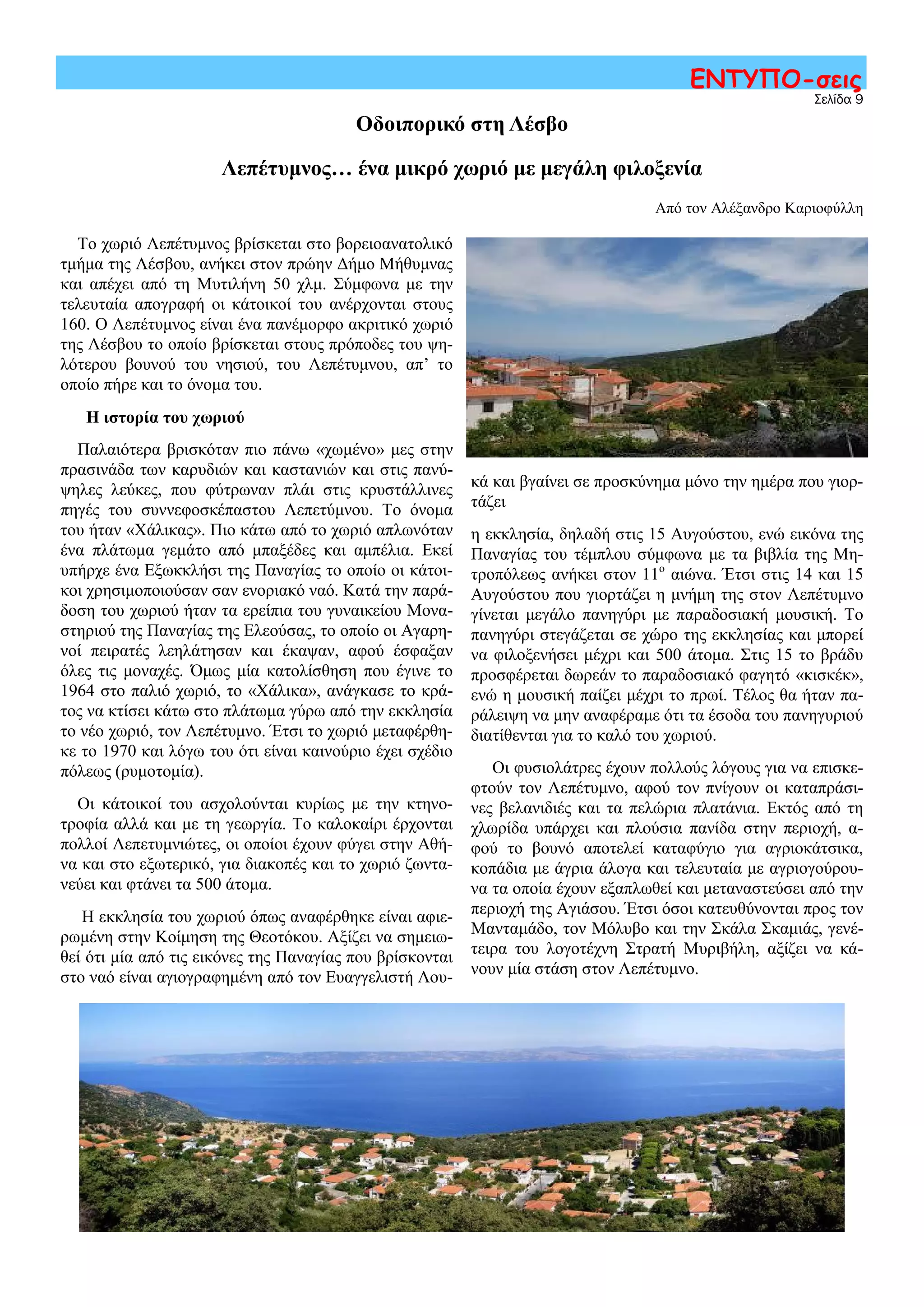 Σελίδα 9
ΕΝΤΥΠΟ-σεις
Οδοιπορικό στη Λέσβο
Λεπέτυμνος… ένα μικρό χωριό με μεγάλη φιλοξενία
Από τον Αλέξανδρο Καριοφύλλη
Το χωριό Λεπέτυμνος βρίσκεται στο βορειοανατολικό
τμήμα της Λέσβου, ανήκει στον πρώην Δήμο Μήθυμνας
και απέχει από τη Μυτιλήνη 50 χλμ. Σύμφωνα με την
τελευταία απογραφή οι κάτοικοί του ανέρχονται στους
160. Ο Λεπέτυμνος είναι ένα πανέμορφο ακριτικό χωριό
της Λέσβου το οποίο βρίσκεται στους πρόποδες του ψη-
λότερου βουνού του νησιού, του Λεπέτυμνου, απ’ το
οποίο πήρε και το όνομα του.
Η ιστορία του χωριού
Παλαιότερα βρισκόταν πιο πάνω «χωμένο» μες στην
πρασινάδα των καρυδιών και καστανιών και στις πανύ-
ψηλες λεύκες, που φύτρωναν πλάι στις κρυστάλλινες
πηγές του συννεφοσκέπαστου Λεπετύμνου. Το όνομα
του ήταν «Χάλικας». Πιο κάτω από το χωριό απλωνόταν
ένα πλάτωμα γεμάτο από μπαξέδες και αμπέλια. Εκεί
υπήρχε ένα Εξωκκλήσι της Παναγίας το οποίο οι κάτοι-
κοι χρησιμοποιούσαν σαν ενοριακό ναό. Κατά την παρά-
δοση του χωριού ήταν τα ερείπια του γυναικείου Μονα-
στηριού της Παναγίας της Ελεούσας, το οποίο οι Αγαρη-
νοί πειρατές λεηλάτησαν και έκαψαν, αφού έσφαξαν
όλες τις μοναχές. Όμως μία κατολίσθηση που έγινε το
1964 στο παλιό χωριό, το «Χάλικα», ανάγκασε το κρά-
τος να κτίσει κάτω στο πλάτωμα γύρω από την εκκλησία
το νέο χωριό, τον Λεπέτυμνο. Έτσι το χωριό μεταφέρθη-
κε το 1970 και λόγω του ότι είναι καινούριο έχει σχέδιο
πόλεως (ρυμοτομία).
Οι κάτοικοί του ασχολούνται κυρίως με την κτηνο-
τροφία αλλά και με τη γεωργία. Το καλοκαίρι έρχονται
πολλοί Λεπετυμνιώτες, οι οποίοι έχουν φύγει στην Αθή-
να και στο εξωτερικό, για διακοπές και το χωριό ζωντα-
νεύει και φτάνει τα 500 άτομα.
Η εκκλησία του χωριού όπως αναφέρθηκε είναι αφιε-
ρωμένη στην Κοίμηση της Θεοτόκου. Αξίζει να σημειω-
θεί ότι μία από τις εικόνες της Παναγίας που βρίσκονται
στο ναό είναι αγιογραφημένη από τον Ευαγγελιστή Λου-
κά και βγαίνει σε προσκύνημα μόνο την ημέρα που γιορ-
τάζει
η εκκλησία, δηλαδή στις 15 Αυγούστου, ενώ εικόνα της
Παναγίας του τέμπλου σύμφωνα με τα βιβλία της Μη-
τροπόλεως ανήκει στον 11ο
αιώνα. Έτσι στις 14 και 15
Αυγούστου που γιορτάζει η μνήμη της στον Λεπέτυμνο
γίνεται μεγάλο πανηγύρι με παραδοσιακή μουσική. Το
πανηγύρι στεγάζεται σε χώρο της εκκλησίας και μπορεί
να φιλοξενήσει μέχρι και 500 άτομα. Στις 15 το βράδυ
προσφέρεται δωρεάν το παραδοσιακό φαγητό «κισκέκ»,
ενώ η μουσική παίζει μέχρι το πρωί. Τέλος θα ήταν πα-
ράλειψη να μην αναφέραμε ότι τα έσοδα του πανηγυριού
διατίθενται για το καλό του χωριού.
Οι φυσιολάτρες έχουν πολλούς λόγους για να επισκε-
φτούν τον Λεπέτυμνο, αφού τον πνίγουν οι καταπράσι-
νες βελανιδιές και τα πελώρια πλατάνια. Εκτός από τη
χλωρίδα υπάρχει και πλούσια πανίδα στην περιοχή, α-
φού το βουνό αποτελεί καταφύγιο για αγριοκάτσικα,
κοπάδια με άγρια άλογα και τελευταία με αγριογούρου-
να τα οποία έχουν εξαπλωθεί και μεταναστεύσει από την
περιοχή της Αγιάσου. Έτσι όσοι κατευθύνονται προς τον
Μανταμάδο, τον Μόλυβο και την Σκάλα Σκαμιάς, γενέ-
τειρα του λογοτέχνη Στρατή Μυριβήλη, αξίζει να κά-
νουν μία στάση στον Λεπέτυμνο.
 