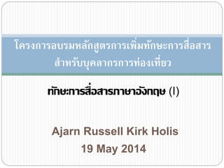 Ajarn Russell Kirk Holis
ทักษะการสื่อสารภาษาอังกฤษ (I)
19 May 2014
โครงการอบรมหลักสูตรการเพิ่มทักษะการสื่อสาร
สาหรับบุคลากรการท่องเที่ยว
 
