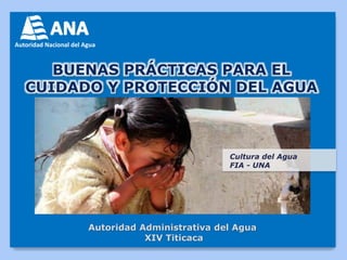BUENAS PRÁCTICAS PARA EL 
CUIDADO Y PROTECCIÓN DEL AGUA 
Autoridad Administrativa del Agua 
XIV Titicaca 
Cultura del Agua 
FIA - UNA 
 