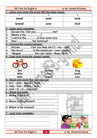  Time For English 4  Mr. Ahmed El-Gamal 
 Time For English 4  Mr. Ahmed El-Gamal 
9 
1 - Listen and circle the word with the short vowel : 
1 
2 
3 
meat 
next 
look 
bread 
sure 
foot 2 - Listen and complete : 
1- 
Excuse me. Can you ………………. me? 
2- 
Where is the …..………….? 
3- 
I went to the…………..to buy some rice. 
4- 
How ……………….the ketchup? 3 – Choose the correct answer : 
1- 
Excuse ……….. . Can you help me? (I – my – me) 
2- 
The rice is ……….. to the bread (on – next – under) 
3- 
Maged ……………. the cats. (eats – likes – like) 4 - Look and circle the correct words : 
like 
cheese 
bag 
bike 
rice 
book 
lake 
bread 
box 5 - Read and circle the odd one out: 
1- rice – aisle – bread – meat. 
2- help – find – Where – look. 
3- next – to – in – sure – on. 6 – Read and write : 
1- Where is the fruit? 
………………………………………………………. 
2- Where is the chicken? 
………………………………………………………. 
3- Where is the cheese? 
………………………………………………………. 7 - Look and complete : 
…………………………………………………………………… 
…………………………………………………………………… 
…………………………………………………………………… 
 