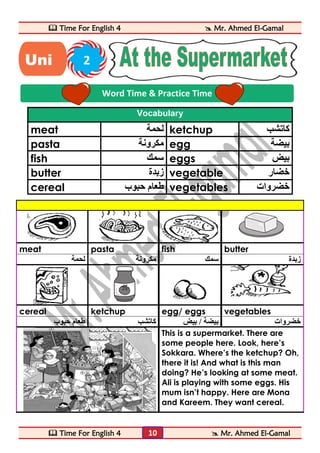  Time For English 4  Mr. Ahmed El-Gamal 
 Time For English 4  Mr. Ahmed El-Gamal 
10 
Vocabulary 
meat لحمة ketchup كاتشب 
pasta مكرونة egg بيضة 
fish سمك eggs بيض 
butter زبدة vegetable خضار 
cereal طعام حبوب vegetables خضروات 
meat pasta fish butter 
زبدة سمك مكرونة لحمة 
cereal ketchup egg/ eggs vegetables 
خضروات بيضة / بيض كاتشب طعام حبوب 
This is a supermarket. There are 
some people here. Look, here’s 
Sokkara. Where’s the ketchup? Oh, 
there it is! And what is this man 
doing? He’s looking at some meat. 
Ali is playing with some eggs. His 
mum isn’t happy. Here are Mona 
and Kareem. They want cereal. 
Word Time & Practice Time 
Uni 2 
t 
 