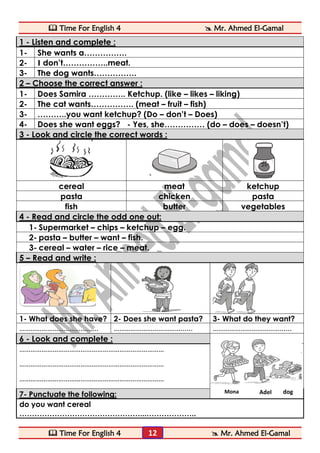  Time For English 4  Mr. Ahmed El-Gamal 
 Time For English 4  Mr. Ahmed El-Gamal 
12 
1 - Listen and complete : 
1- 
She wants a……………. 
2- 
I don’t……………..meat. 
3- 
The dog wants……………. 2 – Choose the correct answer : 
1- 
Does Samira ………….. Ketchup. (like – likes – liking) 
2- 
The cat wants……………. (meat – fruit – fish) 
3- 
………..you want ketchup? (Do – don’t – Does) 
4- 
Does she want eggs? - Yes, she…………… (do – does – doesn’t) 3 - Look and circle the correct words : 
cereal 
meat 
ketchup 
pasta 
chicken 
pasta 
fish 
butter 
vegetables 4 - Read and circle the odd one out: 
1- Supermarket – chips – ketchup – egg. 
2- pasta – butter – want – fish. 
3- cereal – water – rice – meat. 5 – Read and write : 
1- What does she have? 
2- Does she want pasta? 
3- What do they want? 
………………………………...... 
………………………………...... 
………………………………...... 6 - Look and complete : 
…………………………………………………………………… 
…………………………………………………………………… 
…………………………………………………………………… 
7- Punctuate the following: 
do you want cereal 
…………………………………………...……………….. 
Mona 
Adel 
dog  