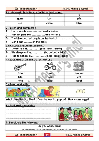  Time For English 4  Mr. Ahmed El-Gamal 
 Time For English 4  Mr. Ahmed El-Gamal 
14 
1 - Listen and circle the word with the short vowel : 
1 
2 
3 
gum 
cat 
pin 
lute 
cake 
bike 2 - Listen and complete : 
1- 
Hany needs a…………….. and a cake. 
2- 
Hisham pets the ……………..and the dog. 
3- 
The blue and red bag is on the bed at ………………... 
4- 
Don’t eat………….in the class. 3 – Choose the correct answer : 
1- 
I want to eat…………….(pin – lute – cake) 
2- 
We sleep on the…………….(box – bed – bike) 
3- 
I go to school by……………..(bed – bike – bee) 4 - Look and circle the correct words : 
flute 
bus 
home 
lute 
car 
cat 
tune 
bike 
coat 5 – Read and write : 
What does the boy like? 
Does he want a puppy? 
How many eggs? 
…………………………….. 
……………………………. 
………………………….. 6 - Look and complete : 
…………………………………………………………………… 
…………………………………………………………………… 
…………………………………………………………………… 
7- Punctuate the following: 
do you want cereal 
…………………………………………...………………..  